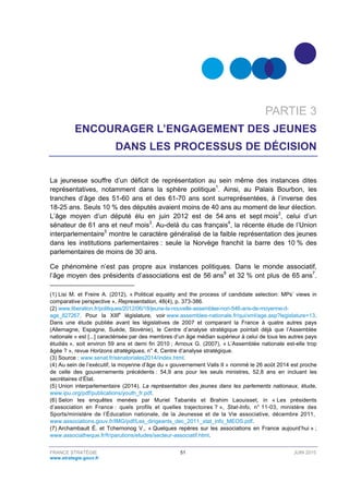 FRANCE STRATÉGIE 51 JUIN 2015
www.strategie.gouv.fr
PARTIE 3
ENCOURAGER L’ENGAGEMENT DES JEUNES
DANS LES PROCESSUS DE DÉCISION
La jeunesse souffre d’un déficit de représentation au sein même des instances dites
représentatives, notamment dans la sphère politique1
. Ainsi, au Palais Bourbon, les
tranches d’âge des 51-60 ans et des 61-70 ans sont surreprésentées, à l’inverse des
18-25 ans. Seuls 10 % des députés avaient moins de 40 ans au moment de leur élection.
L’âge moyen d’un député élu en juin 2012 est de 54 ans et sept mois2
, celui d’un
sénateur de 61 ans et neuf mois3
. Au-delà du cas français4
, la récente étude de l’Union
interparlementaire5
montre le caractère généralisé de la faible représentation des jeunes
dans les institutions parlementaires : seule la Norvège franchit la barre des 10 % des
parlementaires de moins de 30 ans.
Ce phénomène n’est pas propre aux instances politiques. Dans le monde associatif,
l’âge moyen des présidents d’associations est de 56 ans6
et 32 % ont plus de 65 ans7
.
(1) Lisi M. et Freire A. (2012), « Political equality and the process of candidate selection: MPs’ views in
comparative perspective », Representation, 48(4), p. 373-386.
(2) www.liberation.fr/politiques/2012/06/18/jeune-la-nouvelle-assemblee-non-546-ans-de-moyenne-d-
age_827267. Pour la XIIIe
législature, voir www.assemblee-nationale.fr/qui/xml/age.asp?legislature=13.
Dans une étude publiée avant les législatives de 2007 et comparant la France à quatre autres pays
(Allemagne, Espagne, Suède, Slovénie), le Centre d’analyse stratégique pointait déjà que l’Assemblée
nationale « est [...] caractérisée par des membres d’un âge médian supérieur à celui de tous les autres pays
étudiés », soit environ 59 ans et demi fin 2010 ; Arnoux G. (2007), « L’Assemblée nationale est-elle trop
âgée ? », revue Horizons stratégiques, n° 4, Centre d’analyse stratégique.
(3) Source : www.senat.fr/senatoriales2014/index.html.
(4) Au sein de l’exécutif, la moyenne d’âge du « gouvernement Valls II » nommé le 26 août 2014 est proche
de celle des gouvernements précédents : 54,9 ans pour les seuls ministres, 52,8 ans en incluant les
secrétaires d’État.
(5) Union interparlementaire (2014), La représentation des jeunes dans les parlements nationaux, étude,
www.ipu.org/pdf/publications/youth_fr.pdf.
(6) Selon les enquêtes menées par Muriel Tabariés et Brahim Laouisset, in « Les présidents
d’association en France : quels profils et quelles trajectoires ? », Stat-Info, n° 11-03, ministère des
Sports/ministère de l’Éducation nationale, de la Jeunesse et de la Vie associative, décembre 2011,
www.associations.gouv.fr/IMG/pdf/Les_dirigeants_dec_2011_stat_info_MEOS.pdf.
(7) Archambault É. et Tchernonog V., « Quelques repères sur les associations en France aujourd’hui » ;
www.associatheque.fr/fr/parutions/etudes/secteur-associatif.html.
 