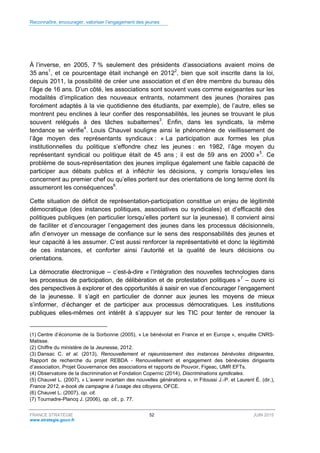 Reconnaître, encourager, valoriser l’engagement des jeunes
FRANCE STRATÉGIE 52 JUIN 2015
www.strategie.gouv.fr
À l’inverse, en 2005, 7 % seulement des présidents d’associations avaient moins de
35 ans1
, et ce pourcentage était inchangé en 20122
, bien que soit inscrite dans la loi,
depuis 2011, la possibilité de créer une association et d’en être membre du bureau dès
l’âge de 16 ans. D’un côté, les associations sont souvent vues comme exigeantes sur les
modalités d’implication des nouveaux entrants, notamment des jeunes (horaires pas
forcément adaptés à la vie quotidienne des étudiants, par exemple), de l’autre, elles se
montrent peu enclines à leur confier des responsabilités, les jeunes se trouvant le plus
souvent relégués à des tâches subalternes3
. Enfin, dans les syndicats, la même
tendance se vérifie4
. Louis Chauvel souligne ainsi le phénomène de vieillissement de
l’âge moyen des représentants syndicaux : « La participation aux formes les plus
institutionnelles du politique s’effondre chez les jeunes : en 1982, l’âge moyen du
représentant syndical ou politique était de 45 ans ; il est de 59 ans en 2000 »5
. Ce
problème de sous-représentation des jeunes implique également une faible capacité de
participer aux débats publics et à infléchir les décisions, y compris lorsqu’elles les
concernent au premier chef ou qu’elles portent sur des orientations de long terme dont ils
assumeront les conséquences6
.
Cette situation de déficit de représentation-participation constitue un enjeu de légitimité
démocratique (des instances politiques, associatives ou syndicales) et d’efficacité des
politiques publiques (en particulier lorsqu’elles portent sur la jeunesse). Il convient ainsi
de faciliter et d’encourager l’engagement des jeunes dans les processus décisionnels,
afin d’envoyer un message de confiance sur le sens des responsabilités des jeunes et
leur capacité à les assumer. C’est aussi renforcer la représentativité et donc la légitimité
de ces instances, et conforter ainsi l’autorité et la qualité de leurs décisions ou
orientations.
La démocratie électronique – c’est-à-dire « l’intégration des nouvelles technologies dans
les processus de participation, de délibération et de protestation politiques »7
– ouvre ici
des perspectives à explorer et des opportunités à saisir en vue d’encourager l’engagement
de la jeunesse. Il s’agit en particulier de donner aux jeunes les moyens de mieux
s’informer, d’échanger et de participer aux processus démocratiques. Les institutions
publiques elles-mêmes ont intérêt à s’appuyer sur les TIC pour tenter de renouer la
(1) Centre d’économie de la Sorbonne (2005), « Le bénévolat en France et en Europe », enquête CNRS-
Matisse.
(2) Chiffre du ministère de la Jeunesse, 2012.
(3) Dansac C. et al. (2013), Renouvellement et rajeunissement des instances bénévoles dirigeantes,
Rapport de recherche du projet REBDA - Renouvellement et engagement des bénévoles dirigeants
d’association, Projet Gouvernance des associations et rapports de Pouvoir, Figeac, UMR EFTs.
(4) Observatoire de la discrimination et Fondation Copernic (2014), Discriminations syndicales.
(5) Chauvel L. (2007), « L’avenir incertain des nouvelles générations », in Fitoussi J.-P. et Laurent É. (dir.),
France 2012, e-book de campagne à l’usage des citoyens, OFCE.
(6) Chauvel L. (2007), op. cit.
(7) Tournadre-Plancq J. (2006), op. cit., p. 77.
 