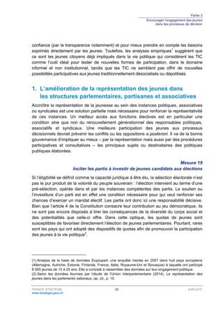 Partie 3
Encourager l’engagement des jeunes
dans les processus de décision
FRANCE STRATÉGIE 53 JUIN 2015
www.strategie.gouv.fr
confiance (par la transparence notamment) et pour mieux prendre en compte les besoins
exprimés directement par les jeunes. Toutefois, les analyses empiriques1
suggèrent que
ce sont les jeunes citoyens déjà impliqués dans la vie politique qui considèrent les TIC
comme l’outil idéal pour tester de nouvelles formes de participation, dans le domaine
informel et non institutionnel, tandis que les TIC ne semblent pas offrir de nouvelles
possibilités participatives aux jeunes traditionnellement désocialisés ou dépolitisés.
1. L’amélioration de la représentation des jeunes dans
les structures parlementaires, partisanes et associatives
Accroître la représentation de la jeunesse au sein des instances politiques, associatives
ou syndicales est une solution partielle mais nécessaire pour renforcer la représentativité
de ces instances. Un meilleur accès aux fonctions électives est en particulier une
condition sine qua non du renouvellement générationnel des responsables politiques,
associatifs et syndicaux. Une meilleure participation des jeunes aux processus
décisionnels devrait prévenir les conflits ou les oppositions a posteriori. Il va de la bonne
gouvernance d’impliquer au mieux – par la représentation mais aussi par des procédures
participatives et consultatives – les principaux sujets ou destinataires des politiques
publiques élaborées.
Mesure 19
Inciter les partis à investir de jeunes candidats aux élections
Si l’éligibilité se définit comme la capacité juridique à être élu, la sélection électorale n’est
pas le pur produit de la volonté du peuple souverain : l’élection intervient au terme d’une
pré-sélection, opérée dans et par les instances compétentes des partis. Le soutien ou
l’investiture d’un parti est en effet une condition nécessaire pour qui veut renforcer ses
chances d’exercer un mandat électif. Les partis ont donc ici une responsabilité décisive.
Bien que l’article 4 de la Constitution consacre leur contribution au jeu démocratique, ils
ne sont pas encore disposés à tirer les conséquences de la diversité du corps social et
des potentialités que celle-ci offre. Dans cette optique, les quotas de jeunes sont
susceptibles de favoriser directement l’élection de jeunes parlementaires. Pourtant, rares
sont les pays qui ont adopté des dispositifs de quotas afin de promouvoir la participation
des jeunes à la vie politique2
.
(1) Analyse de la base de données Euyoupart, une enquête menée en 2007 dans huit pays européens
(Allemagne, Autriche, Estonie, Finlande, France, Italie, Royaume-Uni et Slovaquie) à laquelle ont participé
8 000 jeunes de 15 à 25 ans. Elle a consisté à rassembler des données sur leur engagement politique.
(2) Selon les données fournies par l’étude de l’Union interparlementaire (2014), La représentation des
jeunes dans les parlements nationaux, op. cit., p. 15.
 