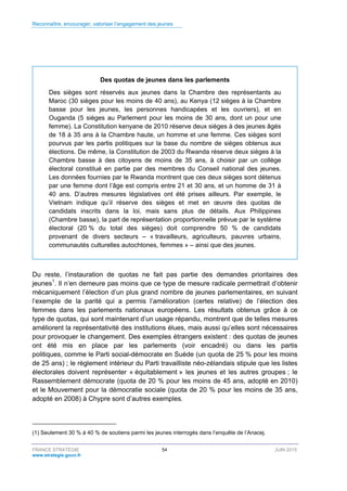 Reconnaître, encourager, valoriser l’engagement des jeunes
FRANCE STRATÉGIE 54 JUIN 2015
www.strategie.gouv.fr
Des quotas de jeunes dans les parlements
Des sièges sont réservés aux jeunes dans la Chambre des représentants au
Maroc (30 sièges pour les moins de 40 ans), au Kenya (12 sièges à la Chambre
basse pour les jeunes, les personnes handicapées et les ouvriers), et en
Ouganda (5 sièges au Parlement pour les moins de 30 ans, dont un pour une
femme). La Constitution kenyane de 2010 réserve deux sièges à des jeunes âgés
de 18 à 35 ans à la Chambre haute, un homme et une femme. Ces sièges sont
pourvus par les partis politiques sur la base du nombre de sièges obtenus aux
élections. De même, la Constitution de 2003 du Rwanda réserve deux sièges à la
Chambre basse à des citoyens de moins de 35 ans, à choisir par un collège
électoral constitué en partie par des membres du Conseil national des jeunes.
Les données fournies par le Rwanda montrent que ces deux sièges sont détenus
par une femme dont l’âge est compris entre 21 et 30 ans, et un homme de 31 à
40 ans. D’autres mesures législatives ont été prises ailleurs. Par exemple, le
Vietnam indique qu’il réserve des sièges et met en œuvre des quotas de
candidats inscrits dans la loi, mais sans plus de détails. Aux Philippines
(Chambre basse), la part de représentation proportionnelle prévue par le système
électoral (20 % du total des sièges) doit comprendre 50 % de candidats
provenant de divers secteurs – « travailleurs, agriculteurs, pauvres urbains,
communautés culturelles autochtones, femmes » – ainsi que des jeunes.
Du reste, l’instauration de quotas ne fait pas partie des demandes prioritaires des
jeunes1
. Il n’en demeure pas moins que ce type de mesure radicale permettrait d’obtenir
mécaniquement l’élection d’un plus grand nombre de jeunes parlementaires, en suivant
l’exemple de la parité qui a permis l’amélioration (certes relative) de l’élection des
femmes dans les parlements nationaux européens. Les résultats obtenus grâce à ce
type de quotas, qui sont maintenant d’un usage répandu, montrent que de telles mesures
améliorent la représentativité des institutions élues, mais aussi qu’elles sont nécessaires
pour provoquer le changement. Des exemples étrangers existent : des quotas de jeunes
ont été mis en place par les parlements (voir encadré) ou dans les partis
politiques, comme le Parti social-démocrate en Suède (un quota de 25 % pour les moins
de 25 ans) ; le règlement intérieur du Parti travailliste néo-zélandais stipule que les listes
électorales doivent représenter « équitablement » les jeunes et les autres groupes ; le
Rassemblement démocrate (quota de 20 % pour les moins de 45 ans, adopté en 2010)
et le Mouvement pour la démocratie sociale (quota de 20 % pour les moins de 35 ans,
adopté en 2008) à Chypre sont d’autres exemples.
(1) Seulement 30 % à 40 % de soutiens parmi les jeunes interrogés dans l’enquête de l’Anacej.
 