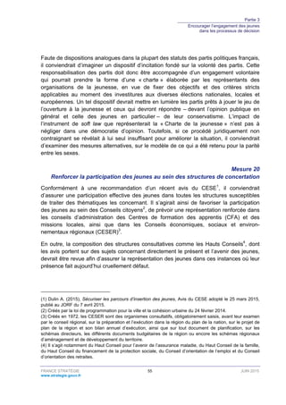 Partie 3
Encourager l’engagement des jeunes
dans les processus de décision
FRANCE STRATÉGIE 55 JUIN 2015
www.strategie.gouv.fr
Faute de dispositions analogues dans la plupart des statuts des partis politiques français,
il conviendrait d’imaginer un dispositif d’incitation fondé sur la volonté des partis. Cette
responsabilisation des partis doit donc être accompagnée d’un engagement volontaire
qui pourrait prendre la forme d’une « charte » élaborée par les représentants des
organisations de la jeunesse, en vue de fixer des objectifs et des critères stricts
applicables au moment des investitures aux diverses élections nationales, locales et
européennes. Un tel dispositif devrait mettre en lumière les partis prêts à jouer le jeu de
l’ouverture à la jeunesse et ceux qui devront répondre – devant l’opinion publique en
général et celle des jeunes en particulier – de leur conservatisme. L’impact de
l’instrument de soft law que représenterait la « Charte de la jeunesse » n’est pas à
négliger dans une démocratie d’opinion. Toutefois, si ce procédé juridiquement non
contraignant se révélait à lui seul insuffisant pour améliorer la situation, il conviendrait
d’examiner des mesures alternatives, sur le modèle de ce qui a été retenu pour la parité
entre les sexes.
Mesure 20
Renforcer la participation des jeunes au sein des structures de concertation
Conformément à une recommandation d’un récent avis du CESE1
, il conviendrait
d’assurer une participation effective des jeunes dans toutes les structures susceptibles
de traiter des thématiques les concernant. Il s’agirait ainsi de favoriser la participation
des jeunes au sein des Conseils citoyens2
, de prévoir une représentation renforcée dans
les conseils d’administration des Centres de formation des apprentis (CFA) et des
missions locales, ainsi que dans les Conseils économiques, sociaux et environ-
nementaux régionaux (CESER)3
.
En outre, la composition des structures consultatives comme les Hauts Conseils4
, dont
les avis portent sur des sujets concernant directement le présent et l’avenir des jeunes,
devrait être revue afin d’assurer la représentation des jeunes dans ces instances où leur
présence fait aujourd’hui cruellement défaut.
(1) Dulin A. (2015), Sécuriser les parcours d’insertion des jeunes, Avis du CESE adopté le 25 mars 2015,
publié au JORF du 7 avril 2015.
(2) Créés par la loi de programmation pour la ville et la cohésion urbaine du 24 février 2014.
(3) Créés en 1972, les CESER sont des organismes consultatifs, obligatoirement saisis, avant leur examen
par le conseil régional, sur la préparation et l’exécution dans la région du plan de la nation, sur le projet de
plan de la région et son bilan annuel d’exécution, ainsi que sur tout document de planification, sur les
schémas directeurs, les différents documents budgétaires de la région ou encore les schémas régionaux
d’aménagement et de développement du territoire.
(4) Il s’agit notamment du Haut Conseil pour l’avenir de l’assurance maladie, du Haut Conseil de la famille,
du Haut Conseil du financement de la protection sociale, du Conseil d’orientation de l’emploi et du Conseil
d’orientation des retraites.
 