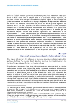 Reconnaître, encourager, valoriser l’engagement des jeunes
FRANCE STRATÉGIE 56 JUIN 2015
www.strategie.gouv.fr
Enfin, les CESER méritent également une attention particulière. Initialement créés pour
éviter un face-à-face entre le citoyen isolé et la puissance politique régionale, ils
s’avèrent souvent décevants par une certaine incapacité à plus et mieux intégrer les
jeunes en leur sein. Une défaillance qui explique en partie la multiplication des initiatives
en faveur d’une meilleure participation des jeunes aux débats publics régionaux. La
circulaire du 27 juin 2013 portant sur le renouvellement des CESER fait clairement
référence au 12e
chantier du Comité Interministériel de la Jeunesse (CIJ) qui souhaite
« renforcer la représentation des jeunes dans l’espace public », et précise que les
assemblées devront traduire « de manière significative une féminisation et un
rajeunissement »1
. Or force est de constater que les arrêtés de préfets de région fixant la
liste des organismes représentés et les modalités de désignation des membres ne sont
pas de nature à atteindre l’objectif de rajeunissement des CESER. Pour remédier à cette
situation, le pouvoir règlementaire devrait intervenir pour compléter et préciser l’article
R4134-1 du code général des collectivités territoriales portant sur la composition des
CESER et prévoir la création de groupes jeunes. Un cinquième collège comprenant des
représentants des organisations de jeunesse pourrait ainsi être créé, en s’inspirant de la
réforme du CESE issue de la loi organique du 28 juin 2010, qui a instauré la
représentation des jeunes et des étudiants au sein de groupes spécifiques.
Mesure 21
Promouvoir le rajeunissement des institutions démocratiques
Cinq signes forts peuvent être adressés en faveur du rajeunissement des responsables
politiques titulaires d’un mandat électif. Les trois premiers visent spécifiquement les
jeunes, alors que les deux derniers sont plus structurels.
Premièrement, la question d’une limite d’âge maximal pour se présenter à un mandat
parlementaire ou d’élu local mérite d’être posée. La mesure consisterait à interdire de
candidater pour un mandat électif après 70 ans (au-delà, on pourrait achever un mandat
en cours), en s’inspirant de l’âge de « mise à la retraite d’office » qui existe pour les
salariés du public et du privé2
. Afin de tempérer le caractère radical d’une telle mesure, le
principe pourrait connaître une exception lorsqu’il s’agit d’une première candidature à un
mandat électif national ou local. Cette limitation peut sembler contraire au principe même
du suffrage populaire, selon lequel il revient au peuple souverain de choisir lui-même ses
représentants, en tenant compte ou non de l’âge des candidats. Cette liberté souveraine
(1) Cette orientation est précisée comme suit : « Conformément aux conclusions du comité interministériel
de la jeunesse (CIJ) et marquant la volonté du Gouvernement de donner aux jeunes une place plus grande
dans l’espace institutionnel, la composition des CESER doit accueillir davantage de jeunes et de
représentants des organisations de jeunesse ».
(2) Ainsi, dans le secteur privé, l’employeur peut mettre à la retraite d’office tout salarié ayant atteint l’âge de
70 ans. Dans le public, la limite d’âge au-delà de laquelle le fonctionnaire ne peut en principe être maintenu
en activité est portée progressivement à 67 ans (68 ou 70 ans pour certains corps.
 