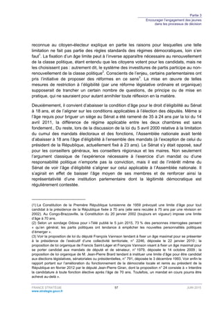 Partie 3
Encourager l’engagement des jeunes
dans les processus de décision
FRANCE STRATÉGIE 57 JUIN 2015
www.strategie.gouv.fr
reconnue au citoyen-électeur explique en partie les raisons pour lesquelles une telle
limitation ne fait pas partie des règles standards des régimes démocratiques, loin s’en
faut1
. La fixation d’un âge limite peut à l’inverse apparaître nécessaire au renouvellement
de la classe politique, étant entendu que les citoyens votent pour les candidats, mais ne
les choisissent pas : autrement dit, le système des investitures de partis participe au non-
renouvellement de la classe politique2
. Conscients de l’enjeu, certains parlementaires ont
pris l’initiative de proposer des réformes en ce sens3
. La mise en œuvre de telles
mesures de restriction à l’éligibilité (par une réforme législative ordinaire et organique)
supposerait de trancher un certain nombre de questions, de principe ou de mise en
pratique, qui ne sauraient pour autant annihiler toute réflexion en la matière.
Deuxièmement, il convient d’abaisser la condition d’âge pour le droit d’éligibilité au Sénat
à 18 ans, et de l’aligner sur les conditions applicables à l’élection des députés. Même si
l’âge requis pour briguer un siège au Sénat a été ramené de 35 à 24 ans par la loi du 14
avril 2011, la différence de régime applicable entre les deux chambres est sans
fondement., Du reste, lors de la discussion de la loi du 5 avril 2000 relative à la limitation
du cumul des mandats électoraux et des fonctions, l’Assemblée nationale avait tenté
d’abaisser à 18 ans l’âge d’éligibilité à l’ensemble des mandats (à l’exception de celui du
président de la République, actuellement fixé à 23 ans). Le Sénat s’y était opposé, sauf
pour les conseillers généraux, les conseillers régionaux et les maires. Non seulement
l’argument classique de l’expérience nécessaire à l’exercice d’un mandat ou d’une
responsabilité politique n’emporte pas la conviction, mais il est de l’intérêt même du
Sénat de voir l’âge d’éligibilité s’aligner sur celui applicable à l’Assemblée nationale. Il
s’agirait en effet de baisser l’âge moyen de ses membres et de renforcer ainsi la
représentativité d’une institution parlementaire dont la légitimité démocratique est
régulièrement contestée.
(1) La Constitution de la Première République tunisienne de 1959 prévoyait une limite d’âge pour tout
candidat à la présidence de la République fixée à 70 ans (elle sera reculée à 75 ans par une révision en
2002). Au Congo-Brazzaville, la Constitution du 20 janvier 2002 (toujours en vigueur) impose une limite
d’âge à 70 ans.
(2) Selon un sondage Odoxa pour i-Télé publié le 5 juin 2015, 73 % des personnes interrogées pensent
« qu’en général, les partis politiques ont tendance à empêcher les nouvelles personnalités politiques
d’émerger ».
(3) Voir la proposition de loi du député François Vannson tendant à fixer un âge maximal pour se présenter
à la présidence de l’exécutif d’une collectivité territoriale, n° 2246, déposée le 22 janvier 2010 ; la
proposition de loi organique de Francis Saint-Léger et François Vannson visant à fixer un âge maximal pour
se porter candidat aux mandats de député et de sénateur, n° 1979, déposée le 14 octobre 2009 ; la
proposition de loi organique de M. Jean-Pierre Brard tendant à instituer une limite d’âge pour être candidat
aux élections législatives, sénatoriales ou présidentielles, n° 791, déposée le 3 décembre 1993. Voir enfin le
rapport portant sur l’amélioration du fonctionnement de la démocratie locale et remis au président de la
République en février 2012 par le député Jean-Pierre Giran, dont la proposition n° 24 consiste à « Interdire
la candidature à toute fonction élective après l’âge de 70 ans. Toutefois, un mandat en cours pourra être
achevé au-delà ».
 