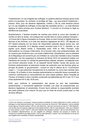 Reconnaître, encourager, valoriser l’engagement des jeunes
FRANCE STRATÉGIE 58 JUIN 2015
www.strategie.gouv.fr
Troisièmement, en cas d’égalité des suffrages, le système électoral français ignore toute
prime à la jeunesse. Au contraire, le privilège de l’âge – qui sous-entend l’expérience –
prévaut. Ainsi, pour les élections législatives, l’article L.126 du code électoral prévoit
qu’« en cas d’égalité de suffrages, le plus âgé des candidats est élu ». Le code électoral
applique le même principe pour d’autres élections1
. Il convient ici d’inverser la règle au
bénéficie de la jeunesse.
Quatrièmement, il faudrait encadrer de manière plus stricte le cumul des mandats en
nombre et dans le temps, une pratique bien ancrée dans la culture politique française –
la France fait ici figure d’exception en Europe. Selon le Haut Conseil à l’égalité entre les
femmes et les hommes, à la suite des élections législatives de 2012, 120 députés sur
577 étaient présents sur les bancs de l’Assemblée nationale depuis quinze ans, soit
4 mandats successifs, et 8 députés avaient accompli entre 8 et 11 mandats, ce qui
signifie qu’ils étaient entrés à l’Assemblée entre 1978 et 1981. Pourtant, nulle
(ré)investiture ne s’impose d’elle-même. Si la fonction d’élu s’est professionnalisée, elle
ne s’exerce pas forcément pour une durée indéterminée. Actuellement, seul le président
de la République est concerné par une limitation du cumul des mandats à deux mandats
consécutifs. Les lois (organique et ordinaire) de février 2014 ont seulement institué une
interdiction de cumuler un mandat de parlementaire (député, sénateur, eurodéputé) avec
une fonction exécutive locale. Si ce dispositif devrait faciliter l’accès des jeunes aux
fonctions parlementaires et exécutives locales (en particulier pour les femmes grâce au
principe de parité), le gouvernement – suivant en cela le silence de la « Commission
Jospin » – n’a pas préconisé l’encadrement et la restriction du cumul des mandats dans
le temps. Or la fixation à trois mandats parlementaires ou exécutifs locaux successifs au
maximum contribuerait au renouvellement de notre classe politique. Selon l’enquête de
l’Anacej, la limitation à deux mandats consécutifs est plébiscitée par 60 % des 15-17 ans
(mais seulement 45 % des 18-25 ans).
Enfin, pour renforcer la représentation des jeunes au sein des assemblées
parlementaires, il conviendrait également d’instiller une dose de proportionnelle aux
élections législatives et sénatoriales. Encore faut-il préciser la responsabilité première
des partis politiques (voir mesure 19) pour que ce mode de scrutin puisse jouer un rôle
de levier efficace.
(1) Pour les élections municipales, lorsque plusieurs candidats (ou listes) obtiennent le même nombre de
suffrages, le code électoral prévoit que : dans les communes de moins de 1 000 habitants, c’est le candidat
le plus âgé qui l’emporte (article L.253 du code électoral) ; dans les communes de plus de 1 000 habitants,
c’est la liste dont la moyenne d’âge est la plus élevée (article L.262 du code électoral) ; idem pour l’élection
du maire (article L.2122-7 CGCT) ; idem pour l’élection des sénateurs (article L.294 du code électoral). Pour
les conseillers départementaux, en cas d’égalité de suffrages, l’élection est acquise au binôme qui
comprend le candidat le plus âgé (article L.193 du code électoral). L’article 7 de la Constitution ne dit rien en
cas d’égalité entre candidats à l’élection présidentielle.
 