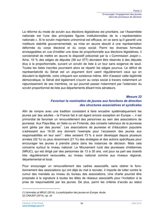 Partie 3
Encourager l’engagement des jeunes
dans les processus de décision
FRANCE STRATÉGIE 59 JUIN 2015
www.strategie.gouv.fr
La réforme du mode de scrutin aux élections législatives est prioritaire, car l’Assemblée
nationale est l’une des principales figures institutionnelles de la « représentation
nationale ». Si le scrutin majoritaire uninominal est efficace, en ce sens qu’il garantit une
meilleure stabilité gouvernementale, sa mise en œuvre aboutit à une représentation
déformée du corps électoral et du corps social. Parmi les diverses formules
envisageables en vue d’instiller une dose de proportionnelle aux élections législatives, il
conviendrait de mettre en œuvre le dispositif préconisé par la « Commission Jospin ».
Ainsi, 10 % des sièges de députés (58 sur 577) devraient être réservés à des députés
élus à la proportionnelle, suivant un scrutin de liste à un tour sans exigence de seuil.
Toutes les listes inscrites pourraient alors se répartir les sièges pourvus. Le déficit de
représentativité du Sénat est un argument dont usent régulièrement ceux qui en
discutent la légitimité, voire critiquent son existence même. Afin d’asseoir cette légitimité
démocratique, le Sénat doit également s’ouvrir au corps social à travers notamment un
rajeunissement de ses membres, ce qui pourrait passer notamment par l’extension du
scrutin proportionnel de liste aux départements élisant trois sénateurs.
Mesure 22
Favoriser la nomination de jeunes aux fonctions de direction
des structures associatives et syndicales
Afin de rompre avec une tradition consistant à faire encadrer systématiquement les
jeunes par des adultes – la France fait à cet égard encore exception en Europe –, il est
primordial de favoriser un renouvellement des personnes au sein des associations de
jeunesse. Aux Pays-Bas, en Italie ou en Finlande, des conseils nationaux de la jeunesse
sont gérés par des jeunes1
. Les associations de jeunesse et d’éducation populaire
s’adressant aux 16-30 ans donnent l’exemple pour l’accession des jeunes aux
responsabilités en leur sein2
: elles seraient 73 % à avoir développé depuis plusieurs
années (52 %) ou plus récemment (21 %) des stratégies et des actions spécifiques pour
encourager les jeunes à prendre place dans les instances de décision. Mais cela
concerne surtout le niveau national. Le Mouvement rural des jeunesses chrétiennes
(MRJC), qui est dirigé par des personnes de 13 à 30 ans, voit pour sa part ses boards
très régulièrement renouvelés, au niveau national comme aux niveaux régional,
départemental et local.
Pour encourager un renouvellement des cadres associatifs, sans obérer le fonc-
tionnement des associations qui ont déjà du mal à recruter, il importe de lutter contre le
cumul des mandats au niveau du bureau des associations. Une charte pourrait être
proposée à la signature à toutes les têtes de réseaux associatifs pour l’incitation à la
prise de responsabilité par les jeunes. De plus, parmi les critères d’accès au statut
(1) Animafac et MRJC (2014), La participation des jeunes en Europe, étude.
(2) CNAJEP (2014), op. cit.
 