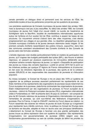 Reconnaître, encourager, valoriser l’engagement des jeunes
FRANCE STRATÉGIE 62 JUIN 2015
www.strategie.gouv.fr
censés permettre un dialogue direct et permanent avec les services de l’État, les
collectivités locales et tous les partenaires concernés par les questions de jeunesse.
Les premières expériences de Conseils municipaux de jeunes datent des années 1960,
mais la dynamique s’est peu à peu essoufflée. Au début des années 1980, les Conseils
municipaux de jeunes font l’objet d’un nouvel intérêt. Le succès de l’expérience de
Schiltigheim dans le Bas-Rhin, doublée de manifestations internationales opportunes
autour de l’enfance et d’un soutien fort de l’État, contribue à asseoir les bases de ces
structures. Ce mouvement amorcé d’abord dans des villes moyennes, s’est étendu
progressivement aux villages et aux grandes villes. La répartition géographique de ces
Conseils municipaux d’enfants et de jeunes demeure néanmoins assez inégale. Si les
premiers conseils d’enfants rassemblaient des publics mineurs, aujourd’hui, dans bien
des communes coexistent simultanément des Conseils d’enfants et des Conseils de
jeunes selon des formules variables.
L’échelle régionale s’est révélée particulièrement fertile en matière de participation des
jeunes, qu’il s’agisse des budgets participatifs des lycées (BPL), des forums et ateliers
régionaux, en passant par plusieurs expériences de mini-publics délibératifs venus
remplacer certains conseils régionaux de jeunes. Le rapport « Dispositifs de participation
des jeunes au niveau des conseils régionaux » publié en janvier 2015 fait le point sur
les initiatives portées par quelque 27 régions de France métropolitaine et d’outre-mer,
en lien avec les directions régionales de la jeunesse, des sports et de la cohésion
sociale (DRJSCS) et des responsables des associations de jeunesse et d’éducation
populaire.
Au niveau européen, le Conseil de l’Europe a mis en place dès 1979 un système de
cogestion de sa politique jeunesse associant paritairement les représentants de ses
États membres et les représentants des organisations de jeunesse issues notamment du
Forum européen de la jeunesse, plate-forme continentale des organisations de jeunesse.
Établi indépendamment par des organisations de jeunesse, le Forum européen de la
Jeunesse – distinct du Parlement européen des jeunes (PEJ), organisation internationale
créée à Fontainebleau en 1987 et présente dans 39 pays du continent – est composé de
plus de 90 Conseils nationaux de jeunesse et Organisations internationales non gouver-
nementales de jeunesse, qui sont eux-mêmes des fédérations d’organisations de
jeunesse. Pour la France, il s’agit du CNAJEP, membre du Forum depuis sa création. Le
Forum rassemble des dizaines de millions de jeunes de toute l’Europe qui s’organisent
pour représenter leurs intérêts communs. Ainsi, la politique du Conseil de l’Europe dans
ce domaine est discutée, adoptée et mise en œuvre avec ses principaux bénéficiaires.
L’attachement du Conseil de l’Europe à favoriser une plus grande participation des
jeunes trouve sa pleine expression dans son système de cogestion. Des représentants
d’organisations non gouvernementales de jeunesse (ONG) siègent avec des
fonctionnaires gouvernementaux au sein de comités chargés de définir les priorités du
 