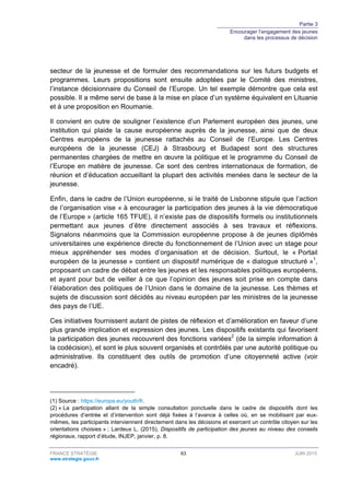 Partie 3
Encourager l’engagement des jeunes
dans les processus de décision
FRANCE STRATÉGIE 63 JUIN 2015
www.strategie.gouv.fr
secteur de la jeunesse et de formuler des recommandations sur les futurs budgets et
programmes. Leurs propositions sont ensuite adoptées par le Comité des ministres,
l’instance décisionnaire du Conseil de l’Europe. Un tel exemple démontre que cela est
possible. Il a même servi de base à la mise en place d’un système équivalent en Lituanie
et à une proposition en Roumanie.
Il convient en outre de souligner l’existence d’un Parlement européen des jeunes, une
institution qui plaide la cause européenne auprès de la jeunesse, ainsi que de deux
Centres européens de la jeunesse rattachés au Conseil de l’Europe. Les Centres
européens de la jeunesse (CEJ) à Strasbourg et Budapest sont des structures
permanentes chargées de mettre en œuvre la politique et le programme du Conseil de
l’Europe en matière de jeunesse. Ce sont des centres internationaux de formation, de
réunion et d’éducation accueillant la plupart des activités menées dans le secteur de la
jeunesse.
Enfin, dans le cadre de l’Union européenne, si le traité de Lisbonne stipule que l’action
de l’organisation vise « à encourager la participation des jeunes à la vie démocratique
de l’Europe » (article 165 TFUE), il n’existe pas de dispositifs formels ou institutionnels
permettant aux jeunes d’être directement associés à ses travaux et réflexions.
Signalons néanmoins que la Commission européenne propose à de jeunes diplômés
universitaires une expérience directe du fonctionnement de l’Union avec un stage pour
mieux appréhender ses modes d’organisation et de décision. Surtout, le « Portail
européen de la jeunesse » contient un dispositif numérique de « dialogue structuré »1
,
proposant un cadre de débat entre les jeunes et les responsables politiques européens,
et ayant pour but de veiller à ce que l’opinion des jeunes soit prise en compte dans
l’élaboration des politiques de l’Union dans le domaine de la jeunesse. Les thèmes et
sujets de discussion sont décidés au niveau européen par les ministres de la jeunesse
des pays de l’UE.
Ces initiatives fournissent autant de pistes de réflexion et d’amélioration en faveur d’une
plus grande implication et expression des jeunes. Les dispositifs existants qui favorisent
la participation des jeunes recouvrent des fonctions variées2
(de la simple information à
la codécision), et sont le plus souvent organisés et contrôlés par une autorité politique ou
administrative. Ils constituent des outils de promotion d’une citoyenneté active (voir
encadré).
(1) Source : https://europa.eu/youth/fr.
(2) « La participation allant de la simple consultation ponctuelle dans le cadre de dispositifs dont les
procédures d’entrée et d’intervention sont déjà fixées à l’avance à celles où, en se mobilisant par eux-
mêmes, les participants interviennent directement dans les décisions et exercent un contrôle citoyen sur les
orientations choisies » ; Lardeux L. (2015), Dispositifs de participation des jeunes au niveau des conseils
régionaux, rapport d’étude, INJEP, janvier, p. 8.
 