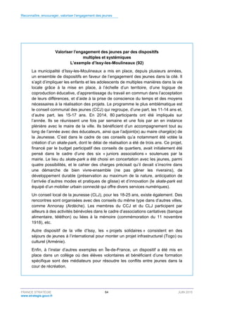 Reconnaître, encourager, valoriser l’engagement des jeunes
FRANCE STRATÉGIE 64 JUIN 2015
www.strategie.gouv.fr
Valoriser l’engagement des jeunes par des dispositifs
multiples et systémiques
L’exemple d’Issy-les-Moulineaux (92)
La municipalité d’Issy-les-Moulineaux a mis en place, depuis plusieurs années,
un ensemble de dispositifs en faveur de l’engagement des jeunes dans la cité. Il
s’agit d’impliquer les enfants et les adolescents de multiples manières dans la vie
locale grâce à la mise en place, à l’échelle d’un territoire, d’une logique de
coproduction éducative, d’apprentissage du travail en commun dans l’acceptation
de leurs différences, et d’aide à la prise de conscience du temps et des moyens
nécessaires à la réalisation des projets. Le programme le plus emblématique est
le conseil communal des jeunes (CCJ) qui regroupe, d’une part, les 11-14 ans et,
d’autre part, les 15-17 ans. En 2014, 80 participants ont été impliqués sur
l’année. Ils se réunissent une fois par semaine et une fois par an en instance
plénière avec le maire de la ville. Ils bénéficient d’un accompagnement tout au
long de l’année avec des éducateurs, ainsi que l’adjoint(e) au maire chargé(e) de
la Jeunesse. C’est dans le cadre de ces conseils qu’a notamment été votée la
création d’un skate-park, dont le délai de réalisation a été de trois ans. Ce projet,
financé par le budget participatif des conseils de quartiers, avait initialement été
pensé dans le cadre d’une des six « juniors associations » soutenues par la
mairie. Le lieu du skate-park a été choisi en concertation avec les jeunes, parmi
quatre possibilités, et le cahier des charges précisait qu’il devait s’inscrire dans
une démarche de bien vivre-ensemble (ne pas gêner les riverains), de
développement durable (préservation au maximum de la nature, anticipation de
l’arrivée d’autres modes et pratiques de glisse) et d’innovation (le skate-park est
équipé d’un mobilier urbain connecté qui offre divers services numériques).
Un conseil local de la jeunesse (CLJ), pour les 18-25 ans, existe également. Des
rencontres sont organisées avec des conseils du même type dans d’autres villes,
comme Annonay (Ardèche). Les membres du CCJ et du CLJ participent par
ailleurs à des activités bénévoles dans le cadre d’associations caritatives (banque
alimentaire, téléthon) ou liées à la mémoire (commémoration du 11 novembre
1918), etc.
Autre dispositif de la ville d’Issy, les « projets solidaires » consistent en des
séjours de jeunes à l’international pour monter un projet infrastructurel (Togo) ou
culturel (Arménie).
Enfin, à l’instar d’autres exemples en Île-de-France, un dispositif a été mis en
place dans un collège où des élèves volontaires et bénéficiant d’une formation
spécifique sont des médiateurs pour résoudre les conflits entre jeunes dans la
cour de récréation.
 