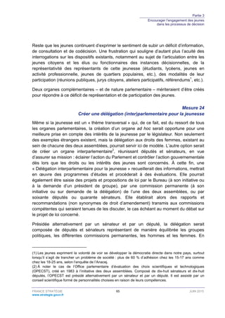 Partie 3
Encourager l’engagement des jeunes
dans les processus de décision
FRANCE STRATÉGIE 65 JUIN 2015
www.strategie.gouv.fr
Reste que les jeunes continuent d’exprimer le sentiment de subir un déficit d’information,
de consultation et de codécision. Une frustration qui souligne d’autant plus l’acuité des
interrogations sur les dispositifs existants, notamment au sujet de l’articulation entre les
jeunes citoyens et les élus ou fonctionnaires des instances décisionnelles, de la
représentativité des représentants de cette jeunesse (étudiants, lycéens, jeunes en
activité professionnelle, jeunes de quartiers populaires, etc.), des modalités de leur
participation (réunions publiques, jurys citoyens, ateliers participatifs, référendums1
, etc.).
Deux organes complémentaires – et de nature parlementaire – mériteraient d’être créés
pour répondre à ce déficit de représentation et de participation des jeunes.
Mesure 24
Créer une délégation (inter)parlementaire pour la jeunesse
Même si la jeunesse est un « thème transversal » qui, de ce fait, est du ressort de tous
les organes parlementaires, la création d’un organe ad hoc serait opportune pour une
meilleure prise en compte des intérêts de la jeunesse par le législateur. Non seulement
des exemples étrangers existent, mais la délégation aux droits des femmes, existant au
sein de chacune des deux assemblées, pourrait servir ici de modèle. L’autre option serait
de créer un organe interparlementaire2
, réunissant députés et sénateurs, en vue
d’assurer sa mission : éclairer l’action du Parlement et contrôler l’action gouvernementale
dès lors que les droits ou les intérêts des jeunes sont concernés. À cette fin, une
« Délégation interparlementaire pour la jeunesse » recueillerait des informations, mettrait
en œuvre des programmes d’études et procéderait à des évaluations. Elle pourrait
également être saisie des projets et propositions de loi par le Bureau (à son initiative ou
à la demande d’un président de groupe), par une commission permanente (à son
initiative ou sur demande de la délégation) de l’une des deux assemblées, ou par
soixante députés ou quarante sénateurs. Elle établirait alors des rapports et
recommandations (non synonymes de droit d’amendement) transmis aux commissions
compétentes qui seraient tenues de les discuter, le cas échéant au moment du débat sur
le projet de loi concerné.
Présidée alternativement par un sénateur et par un député, la délégation serait
composée de députés et sénateurs représentant de manière équilibrée les groupes
politiques, les différentes commissions permanentes, les hommes et les femmes. En
(1) Les jeunes expriment la volonté de voir se développer la démocratie directe dans notre pays, surtout
lorsqu’il s’agit de trancher un problème de société : plus de 60 % d’adhésion chez les 15-17 ans comme
chez les 18-25 ans, selon l’enquête de l’Anacej.
(2) À noter le cas de l’Office parlementaire d’évaluation des choix scientifiques et technologiques
(OPECST), créé en 1983 à l’initiative des deux assemblées. Composé de dix-huit sénateurs et dix-huit
députés, l’OPECST est présidé alternativement par un sénateur et par un député. Il est assisté par un
conseil scientifique formé de personnalités choisies en raison de leurs compétences.
 