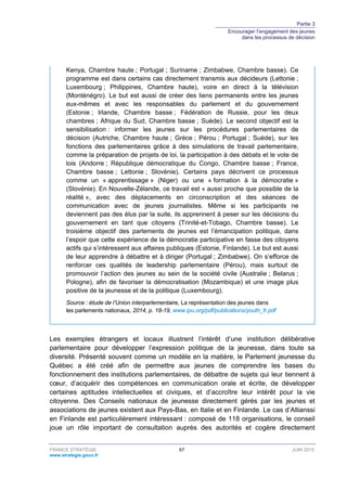 Partie 3
Encourager l’engagement des jeunes
dans les processus de décision
FRANCE STRATÉGIE 67 JUIN 2015
www.strategie.gouv.fr
Kenya, Chambre haute ; Portugal ; Suriname ; Zimbabwe, Chambre basse). Ce
programme est dans certains cas directement transmis aux décideurs (Lettonie ;
Luxembourg ; Philippines, Chambre haute), voire en direct à la télévision
(Monténégro). Le but est aussi de créer des liens permanents entre les jeunes
eux-mêmes et avec les responsables du parlement et du gouvernement
(Estonie ; Irlande, Chambre basse ; Fédération de Russie, pour les deux
chambres ; Afrique du Sud, Chambre basse ; Suède). Le second objectif est la
sensibilisation : informer les jeunes sur les procédures parlementaires de
décision (Autriche, Chambre haute ; Grèce ; Pérou ; Portugal ; Suède), sur les
fonctions des parlementaires grâce à des simulations de travail parlementaire,
comme la préparation de projets de loi, la participation à des débats et le vote de
lois (Andorre ; République démocratique du Congo, Chambre basse ; France,
Chambre basse ; Lettonie ; Slovénie). Certains pays décrivent ce processus
comme un « apprentissage » (Niger) ou une « formation à la démocratie »
(Slovénie). En Nouvelle-Zélande, ce travail est « aussi proche que possible de la
réalité », avec des déplacements en circonscription et des séances de
communication avec de jeunes journalistes. Même si les participants ne
deviennent pas des élus par la suite, ils apprennent à peser sur les décisions du
gouvernement en tant que citoyens (Trinité-et-Tobago, Chambre basse). Le
troisième objectif des parlements de jeunes est l’émancipation politique, dans
l’espoir que cette expérience de la démocratie participative en fasse des citoyens
actifs qui s’intéressent aux affaires publiques (Estonie, Finlande). Le but est aussi
de leur apprendre à débattre et à diriger (Portugal ; Zimbabwe). On s’efforce de
renforcer ces qualités de leadership parlementaire (Pérou), mais surtout de
promouvoir l’action des jeunes au sein de la société civile (Australie ; Belarus ;
Pologne), afin de favoriser la démocratisation (Mozambique) et une image plus
positive de la jeunesse et de la politique (Luxembourg).
Source : étude de l’Union interparlementaire, La représentation des jeunes dans
les parlements nationaux, 2014, p. 18-19, www.ipu.org/pdf/publications/youth_fr.pdf
Les exemples étrangers et locaux illustrent l’intérêt d’une institution délibérative
parlementaire pour développer l’expression politique de la jeunesse, dans toute sa
diversité. Présenté souvent comme un modèle en la matière, le Parlement jeunesse du
Québec a été créé afin de permettre aux jeunes de comprendre les bases du
fonctionnement des institutions parlementaires, de débattre de sujets qui leur tiennent à
cœur, d’acquérir des compétences en communication orale et écrite, de développer
certaines aptitudes intellectuelles et civiques, et d’accroître leur intérêt pour la vie
citoyenne. Des Conseils nationaux de jeunesse directement gérés par les jeunes et
associations de jeunes existent aux Pays-Bas, en Italie et en Finlande. Le cas d’Allianssi
en Finlande est particulièrement intéressant : composé de 118 organisations, le conseil
joue un rôle important de consultation auprès des autorités et cogère directement
 