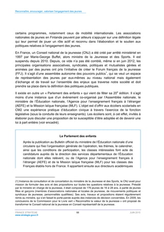 Reconnaître, encourager, valoriser l’engagement des jeunes
FRANCE STRATÉGIE 68 JUIN 2015
www.strategie.gouv.fr
certains programmes, notamment ceux de mobilité internationale. Les associations
nationales de jeunes en Finlande peuvent par ailleurs s’appuyer sur une définition légale
qui leur permet de jouer un rôle actif et reconnu dans l’élaboration et le soutien aux
politiques relatives à l’engagement des jeunes.
En France, un Conseil national de la jeunesse (CNJ) a été créé par arrêté ministériel en
1997 par Marie-George Buffet, alors ministre de la Jeunesse et des Sports. Il est
suspendu depuis 2010. Depuis, ce vide n’a pas été comblé, même si en juin 2012, les
principales organisations associatives, syndicales, politiques et mutualistes gérées et
animées par des jeunes ont pris l’initiative de créer le Forum français de la jeunesse
(FFJ). Il s’agit d’une assemblée autonome des pouvoirs publics1
, qui se veut un espace
de représentation des jeunes par eux-mêmes au niveau national mais également
d’échange et de travail sur l’ensemble des enjeux que traverse notre société et doit
prendre sa place dans la définition des politiques publiques.
Il existe en outre un « Parlement des enfants » qui vient de fêter sa 20e
édition. Il s’agit
moins d’une instance que d’un évènement co-organisé par l’Assemblée nationale, le
ministère de l’Éducation nationale, l’Agence pour l’enseignement français à l’étranger
(AEFE) et la Mission laïque française (MLF). L’objet est d’offrir aux écoliers scolarisés en
CM2 une expérience pratique d’éducation civique à travers l’exercice de la fonction
législative (sous la conduite de leurs enseignants). Les écoliers sont, à cet effet, invités à
élaborer puis discuter une proposition de loi susceptible d’être adoptée et de devenir une
loi à part entière (voir encadré).
Le Parlement des enfants
Après la publication au Bulletin officiel du ministère de l’Éducation nationale d’une
circulaire qui fixe l’organisation générale de l’opération, les thèmes, le calendrier,
ainsi que les conditions de participation, les classes intéressées font acte de
candidature auprès de la direction des services départementaux de l’Éducation
nationale dont elles relèvent, ou de l’Agence pour l’enseignement français à
l’étranger (AEFE) et de la Mission laïque française (MLF) pour les classes des
Français établis hors de France. Il appartient ensuite aux directeurs académiques
(1) Instance de consultation et de concertation du ministère de la Jeunesse et des Sports, le CNJ avait pour
mission de formuler des avis et des propositions sur toutes les questions relatives à la jeunesse. Présidé
par le ministre en charge de la jeunesse, il était composé de 176 jeunes de 16 à 28 ans, à parité de jeunes
filles et garçons (membres d’associations nationales et locales de jeunesse, de mouvements politiques et
syndicaux de jeunesse, personnalités qualifiées). Ses avis, travaux et propositions étaient régulièrement
remis au ministre, qui s’en faisait le porte-parole auprès des instances de décision concernées. En 2009, les
conclusions de la Commission pour le Livre vert « Reconnaître la valeur de la jeunesse » ont proposé de
transformer le Conseil national de la jeunesse en Conseil représentatif de la jeunesse.
 