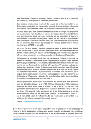 Partie 3
Encourager l’engagement des jeunes
dans les processus de décision
FRANCE STRATÉGIE 69 JUIN 2015
www.strategie.gouv.fr
des services de l’Éducation nationale (DASEN), à l’AEFE et à la MLF, de choisir
les classes qui participeront au Parlement des enfants.
Les classes sélectionnées reçoivent du service de la Communication et de
l’information multimédia de l’Assemblée nationale la documentation nécessaire
pour rédiger une proposition de loi, comprenant au maximum quatre articles.
Chaque classe peut alors commencer ses travaux afin de rédiger une proposition
de loi, comme de vrais députés. Les travaux des classes de métropole et d’Outre-
mer sont transmis début mars aux rectorats qui les soumettent à des jurys
académiques composés d’enseignants choisis par les directeurs académiques
des services de l’Éducation nationale. Les jurys sélectionnent une proposition de
loi par académie. Les travaux des classes des Français établis hors de France
sont transmis à l’AEFE et à la MLF.
Au cours de leurs travaux, certaines classes reçoivent la visite de leur député.
C’est l’occasion de lui poser, en direct, des questions sur son rôle et ses missions.
Durant l’année scolaire, les classes sélectionnées peuvent visiter le Palais Bourbon
afin de mieux comprendre le travail parlementaire et de découvrir l’Assemblée.
Un jury national, composé de députés, de membres de l’Éducation nationale, de
l’AEFE et de la MLF, sélectionne quatre propositions de loi parmi celles retenues
par les jurys académiques. Ces quatre propositions sont ensuite mises en ligne
sur le site du Parlement des enfants, afin que les 577 classes participantes
puissent en débattre à l’école. Chaque classe choisit, parmi les quatre finalistes,
la proposition de loi ayant sa préférence et procède à un vote sur le site internet
du Parlement des enfants. La proposition de loi lauréate peut être reprise par le
député de la circonscription concernée, qui la dépose en son nom personnel sur
le Bureau de l’Assemblée nationale. Ce texte fait alors l’objet d’une procédure
d’examen comme toute autre proposition de loi.
Quatre propositions de loi issues du Parlement des enfants sont ainsi devenues
des lois de la République : la loi n° 96‑1238 du 30 décembre 1996, relative au
maintien des liens entre frères et sœurs ; la loi n° 98-381 du 14 mai 1998
permettant à l’enfant orphelin de participer au conseil de famille ; la loi n° 99‑478
du 9 juin 1999 visant à inciter au respect des droits de l’enfant dans le monde,
notamment lors de l’achat des fournitures scolaires ; et enfin la loi n° 2000‑197
du 6 mars 2000 visant à renforcer le rôle de l’école dans la prévention et la
détection des faits de mauvais traitements à enfants.
Source : www.parlementdesenfants.fr
Si ce type d’expérience n’est pas négligeable dans le processus d’apprentissage du
civisme et de la socialisation politique des jeunes enfants, un dispositif plus ambitieux
reste à mettre en place pour les adolescents et les jeunes adultes. Il convient d’attribuer
 