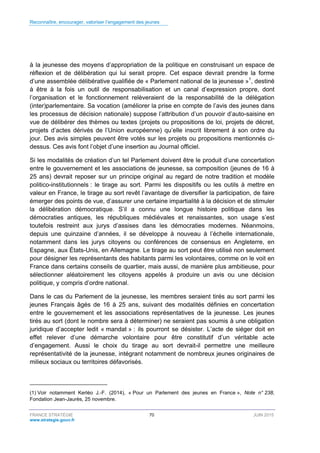 Reconnaître, encourager, valoriser l’engagement des jeunes
FRANCE STRATÉGIE 70 JUIN 2015
www.strategie.gouv.fr
à la jeunesse des moyens d’appropriation de la politique en construisant un espace de
réflexion et de délibération qui lui serait propre. Cet espace devrait prendre la forme
d’une assemblée délibérative qualifiée de « Parlement national de la jeunesse »1
, destiné
à être à la fois un outil de responsabilisation et un canal d’expression propre, dont
l’organisation et le fonctionnement relèveraient de la responsabilité de la délégation
(inter)parlementaire. Sa vocation (améliorer la prise en compte de l’avis des jeunes dans
les processus de décision nationale) suppose l’attribution d’un pouvoir d’auto-saisine en
vue de délibérer des thèmes ou textes (projets ou propositions de loi, projets de décret,
projets d’actes dérivés de l’Union européenne) qu’elle inscrit librement à son ordre du
jour. Des avis simples peuvent être votés sur les projets ou propositions mentionnés ci-
dessus. Ces avis font l’objet d’une insertion au Journal officiel.
Si les modalités de création d’un tel Parlement doivent être le produit d’une concertation
entre le gouvernement et les associations de jeunesse, sa composition (jeunes de 16 à
25 ans) devrait reposer sur un principe original au regard de notre tradition et modèle
politico-institutionnels : le tirage au sort. Parmi les dispositifs ou les outils à mettre en
valeur en France, le tirage au sort revêt l’avantage de diversifier la participation, de faire
émerger des points de vue, d’assurer une certaine impartialité à la décision et de stimuler
la délibération démocratique. S’il a connu une longue histoire politique dans les
démocraties antiques, les républiques médiévales et renaissantes, son usage s’est
toutefois restreint aux jurys d’assises dans les démocraties modernes. Néanmoins,
depuis une quinzaine d’années, il se développe à nouveau à l’échelle internationale,
notamment dans les jurys citoyens ou conférences de consensus en Angleterre, en
Espagne, aux États-Unis, en Allemagne. Le tirage au sort peut être utilisé non seulement
pour désigner les représentants des habitants parmi les volontaires, comme on le voit en
France dans certains conseils de quartier, mais aussi, de manière plus ambitieuse, pour
sélectionner aléatoirement les citoyens appelés à produire un avis ou une décision
politique, y compris d’ordre national.
Dans le cas du Parlement de la jeunesse, les membres seraient tirés au sort parmi les
jeunes Français âgés de 16 à 25 ans, suivant des modalités définies en concertation
entre le gouvernement et les associations représentatives de la jeunesse. Les jeunes
tirés au sort (dont le nombre sera à déterminer) ne seraient pas soumis à une obligation
juridique d’accepter ledit « mandat » : ils pourront se désister. L’acte de siéger doit en
effet relever d’une démarche volontaire pour être constitutif d’un véritable acte
d’engagement. Aussi le choix du tirage au sort devrait-il permettre une meilleure
représentativité de la jeunesse, intégrant notamment de nombreux jeunes originaires de
milieux sociaux ou territoires défavorisés.
(1) Voir notamment Kerléo J.-F. (2014), « Pour un Parlement des jeunes en France », Note n° 238,
Fondation Jean-Jaurès, 25 novembre.
 