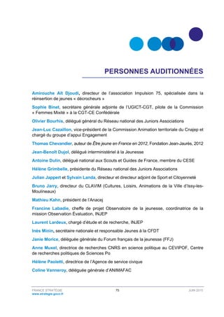 FRANCE STRATÉGIE 75 JUIN 2015
www.strategie.gouv.fr
PERSONNES AUDITIONNÉES
Amirouche Aït Djoudi, directeur de l’association Impulsion 75, spécialisée dans la
réinsertion de jeunes « décrocheurs »
Sophie Binet, secrétaire générale adjointe de l’UGICT-CGT, pilote de la Commission
« Femmes Mixité » à la CGT-CE Confédérale
Olivier Bourhis, délégué général du Réseau national des Juniors Associations
Jean-Luc Cazaillon, vice-président de la Commission Animation territoriale du Cnajep et
chargé du groupe d’appui Engagement
Thomas Chevandier, auteur de Être jeune en France en 2012, Fondation Jean-Jaurès, 2012
Jean-Benoît Dujol, délégué interministériel à la Jeunesse
Antoine Dulin, délégué national aux Scouts et Guides de France, membre du CESE
Hélène Grimbelle, présidente du Réseau national des Juniors Associations
Julian Jappert et Sylvain Landa, directeur et directeur adjoint de Sport et Citoyenneté
Bruno Jarry, directeur du CLAVIM (Cultures, Loisirs, Animations de la Ville d’Issy-les-
Moulineaux)
Mathieu Kahn, président de l’Anacej
Francine Labadie, cheffe de projet Observatoire de la jeunesse, coordinatrice de la
mission Observation Évaluation, INJEP
Laurent Lardeux, chargé d’étude et de recherche, INJEP
Inès Minin, secrétaire nationale et responsable Jeunes à la CFDT
Janie Morice, déléguée générale du Forum français de la jeunesse (FFJ)
Anne Muxel, directrice de recherches CNRS en science politique au CEVIPOF, Centre
de recherches politiques de Sciences Po
Hélène Paoletti, directrice de l’Agence de service civique
Coline Vanneroy, déléguée générale d’ANIMAFAC
 