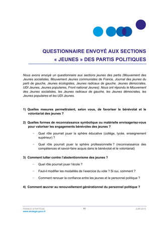 FRANCE STRATÉGIE 77 JUIN 2015
www.strategie.gouv.fr
QUESTIONNAIRE ENVOYÉ AUX SECTIONS
« JEUNES » DES PARTIS POLITIQUES
Nous avons envoyé un questionnaire aux sections jeunes des partis (Mouvement des
Jeunes socialistes, Mouvement Jeunes communistes de France, Journal des jeunes du
parti de gauche, Jeunes écologistes, Jeunes radicaux de gauche, Jeunes démocrates,
UDI Jeunes, Jeunes populaires, Front national Jeunes). Nous ont répondu le Mouvement
des Jeunes socialistes, les Jeunes radicaux de gauche, les Jeunes démocrates, les
Jeunes populaires et les UDI Jeunes.
1) Quelles mesures permettraient, selon vous, de favoriser le bénévolat et le
volontariat des jeunes ?
2) Quelles formes de reconnaissance symbolique ou matérielle envisageriez-vous
pour valoriser les engagements bénévoles des jeunes ?
− Quel rôle pourrait jouer la sphère éducative (collège, lycée, enseignement
supérieur) ?
− Quel rôle pourrait jouer la sphère professionnelle ? (reconnaissance des
compétences et savoir-faire acquis dans le bénévolat et le volontariat)
3) Comment lutter contre l’abstentionnisme des jeunes ?
− Quel rôle pourrait jouer l’école ?
− Faut-il modifier les modalités de l’exercice du vote ? Si oui, comment ?
− Comment renouer la confiance entre les jeunes et le personnel politique ?
4) Comment œuvrer au renouvellement générationnel du personnel politique ?
 