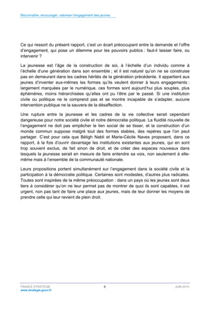 Reconnaître, encourager, valoriser l’engagement des jeunes
FRANCE STRATÉGIE 6 JUIN 2015
www.strategie.gouv.fr
Ce qui ressort du présent rapport, c’est un écart préoccupant entre la demande et l’offre
d’engagement, qui pose un dilemme pour les pouvoirs publics : faut-il laisser faire, ou
intervenir ?
La jeunesse est l’âge de la construction de soi, à l’échelle d’un individu comme à
l’échelle d’une génération dans son ensemble ; et il est naturel qu’on ne se construise
pas en demeurant dans les cadres hérités de la génération précédente. Il appartient aux
jeunes d’inventer eux-mêmes les formes qu’ils veulent donner à leurs engagements :
largement marquées par le numérique, ces formes sont aujourd’hui plus souples, plus
éphémères, moins hiérarchisées qu’elles ont pu l’être par le passé. Si une institution
civile ou politique ne le comprend pas et se montre incapable de s’adapter, aucune
intervention publique ne la sauvera de la désaffection.
Une rupture entre la jeunesse et les cadres de la vie collective serait cependant
dangereuse pour notre société civile et notre démocratie politique. La fluidité nouvelle de
l’engagement ne doit pas empêcher le lien social de se tisser, et la construction d’un
monde commun suppose malgré tout des formes stables, des repères que l’on peut
partager. C’est pour cela que Béligh Nabli et Marie-Cécile Naves proposent, dans ce
rapport, à la fois d’ouvrir davantage les institutions existantes aux jeunes, qui en sont
trop souvent exclus, de fait sinon de droit, et de créer des espaces nouveaux dans
lesquels la jeunesse serait en mesure de faire entendre sa voix, non seulement à elle-
même mais à l’ensemble de la communauté nationale.
Leurs propositions portent simultanément sur l’engagement dans la société civile et la
participation à la démocratie politique. Certaines sont modestes, d’autres plus radicales.
Toutes sont inspirées de la même préoccupation : dans un pays où les jeunes sont deux
tiers à considérer qu’on ne leur permet pas de montrer de quoi ils sont capables, il est
urgent, non pas tant de faire une place aux jeunes, mais de leur donner les moyens de
prendre celle qui leur revient de plein droit.
 