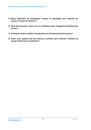 Reconnaître, encourager, valoriser l’engagement des jeunes
FRANCE STRATÉGIE 78 JUIN 2015
www.strategie.gouv.fr
5) Quels dispositifs de participation inventer ou développer pour associer les
jeunes à la prise de décision ?
6) Quel rôle peut jouer, selon vous, le numérique dans l’engagement politique des
jeunes ?
7) Comment soutenir l’esprit d’entreprendre et l’entrepreneuriat des jeunes ?
8) Selon vous, quelles sont les mesures à prendre pour améliorer l’élection de
jeunes (18-25 ans) au Parlement ?
 