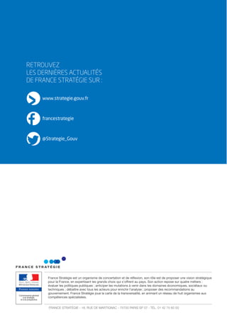 RETROUVEZ
LES DERNIÈRES ACTUALITÉS
DE FRANCE STRATÉGIE SUR :
www.strategie.gouv.fr
francestrategie
@Strategie_Gouv
Premier ministre
France Stratégie est un organisme de concertation et de réﬂexion, son rôle est de proposer une vision stratégique
pour la France, en expertisant les grands choix qui s’offrent au pays. Son action repose sur quatre métiers :
évaluer les politiques publiques ; anticiper les mutations à venir dans les domaines économiques, sociétaux ou
techniques ; débattre avec tous les acteurs pour enrichir l’analyse ; proposer des recommandations au
gouvernement. France Stratégie joue la carte de la transversalité, en animant un réseau de huit organismes aux
compétences spécialisées.
FRANCE STRATÉGIE - 18, RUE DE MARTIGNAC - 75700 PARIS SP 07 - TÉL. 01 42 75 60 00
 