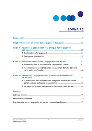 FRANCE STRATÉGIE 7 JUIN 2015
www.strategie.gouv.fr
SOMMAIRE
Introduction ...............................................................................................................9 
Vingt-cinq mesures en faveur de l’engagement des jeunes................................ 27 
Partie 1 – Favoriser la socialisation et la pratique de l’engagement
des jeunes............................................................................................... 29 
1.  Socialisation à l’engagement ..................................................................... 31 
2.  Pratique de l’engagement .......................................................................... 37 
Partie 2 – Reconnaître et valoriser l’engagement des jeunes ............................. 41 
1.  Reconnaissance et valorisation de l’engagement citoyen ......................... 42 
2.  Reconnaissance et valorisation de l’engagement dans les parcours
de formation et d’emploi............................................................................. 46 
Partie 3 – Encourager l’engagement des jeunes dans les processus
de décision.............................................................................................. 51 
1.  L’amélioration de la représentation des jeunes dans les structures
parlementaires, partisanes et associatives ................................................ 53 
2.  La création d’organes parlementaires d’expression des jeunes................ 61 
Annexes 
Lettre de mission .............................................................................................................. 73 
Personnes auditionnées................................................................................................... 75 
Questionnaire envoyé aux sections « jeunes » des partis politiques............................... 77 
 