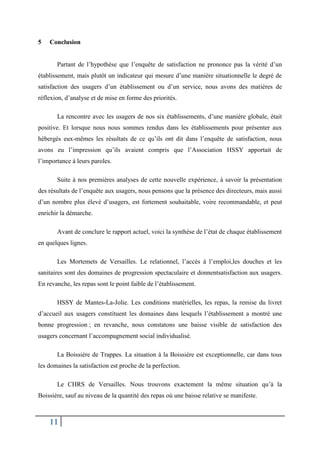 5

Conclusion
Partant de l’hypothèse que l’enquête de satisfaction ne prononce pas la vérité d’un

établissement, mais plutôt un indicateur qui mesure d’une manière situationnelle le degré de
satisfaction des usagers d’un établissement ou d’un service, nous avons des matières de
réflexion, d’analyse et de mise en forme des priorités.
La rencontre avec les usagers de nos six établissements, d’une manière globale, était
positive. Et lorsque nous nous sommes rendus dans les établissements pour présenter aux
hébergés eux-mêmes les résultats de ce qu’ils ont dit dans l’enquête de satisfaction, nous
avons eu l’impression qu’ils avaient compris que l’Association HSSY apportait de
l’importance à leurs paroles.
Suite à nos premières analyses de cette nouvelle expérience, à savoir la présentation
des résultats de l’enquête aux usagers, nous pensons que la présence des directeurs, mais aussi
d’un nombre plus élevé d’usagers, est fortement souhaitable, voire recommandable, et peut
enrichir la démarche.
Avant de conclure le rapport actuel, voici la synthèse de l’état de chaque établissement
en quelques lignes.
Les Mortemets de Versailles. Le relationnel, l’accès à l’emploi,les douches et les
sanitaires sont des domaines de progression spectaculaire et donnentsatisfaction aux usagers.
En revanche, les repas sont le point faible de l’établissement.
HSSY de Mantes-La-Jolie. Les conditions matérielles, les repas, la remise du livret
d’accueil aux usagers constituent les domaines dans lesquels l’établissement a montré une
bonne progression ; en revanche, nous constatons une baisse visible de satisfaction des
usagers concernant l’accompagnement social individualisé.
La Boissière de Trappes. La situation à la Boissière est exceptionnelle, car dans tous
les domaines la satisfaction est proche de la perfection.
Le CHRS de Versailles. Nous trouvons exactement la même situation qu’à la
Boissière, sauf au niveau de la quantité des repas où une baisse relative se manifeste.

11

 