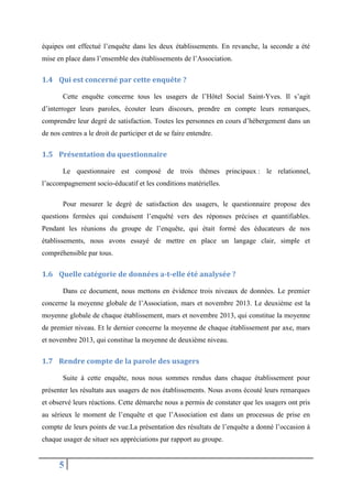 équipes ont effectué l’enquête dans les deux établissements. En revanche, la seconde a été
mise en place dans l’ensemble des établissements de l’Association.

1.4 Qui est concerné par cette enquête ?
Cette enquête concerne tous les usagers de l’Hôtel Social Saint-Yves. Il s’agit
d’interroger leurs paroles, écouter leurs discours, prendre en compte leurs remarques,
comprendre leur degré de satisfaction. Toutes les personnes en cours d’hébergement dans un
de nos centres a le droit de participer et de se faire entendre.

1.5 Présentation du questionnaire
Le questionnaire est composé de trois thèmes principaux : le relationnel,
l’accompagnement socio-éducatif et les conditions matérielles.
Pour mesurer le degré de satisfaction des usagers, le questionnaire propose des
questions fermées qui conduisent l’enquêté vers des réponses précises et quantifiables.
Pendant les réunions du groupe de l’enquête, qui était formé des éducateurs de nos
établissements, nous avons essayé de mettre en place un langage clair, simple et
compréhensible par tous.

1.6 Quelle catégorie de données a-t-elle été analysée ?
Dans ce document, nous mettons en évidence trois niveaux de données. Le premier
concerne la moyenne globale de l’Association, mars et novembre 2013. Le deuxième est la
moyenne globale de chaque établissement, mars et novembre 2013, qui constitue la moyenne
de premier niveau. Et le dernier concerne la moyenne de chaque établissement par axe, mars
et novembre 2013, qui constitue la moyenne de deuxième niveau.

1.7 Rendre compte de la parole des usagers
Suite à cette enquête, nous nous sommes rendus dans chaque établissement pour
présenter les résultats aux usagers de nos établissements. Nous avons écouté leurs remarques
et observé leurs réactions. Cette démarche nous a permis de constater que les usagers ont pris
au sérieux le moment de l’enquête et que l’Association est dans un processus de prise en
compte de leurs points de vue.La présentation des résultats de l’enquête a donné l’occasion à
chaque usager de situer ses appréciations par rapport au groupe.

5

 