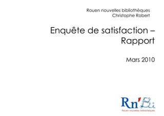 Rouen nouvelles bibliothèques
                  Christophe Robert


Enquête de satisfaction –
                 Rapport

                          Mars 2010




                                    1
 