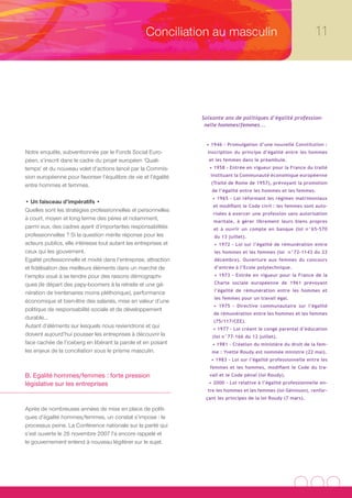 Conciliation au masculin                                       11




                                                                  Soixante ans de politiques d’égalité profession-
                                                                   nelle hommes/femmes...


                                                                   • 1946 - Promulgation d’une nouvelle Constitution :
Notre enquête, subventionnée par le Fonds Social Euro-              inscription du principe d’égalité entre les hommes
péen, s’inscrit dans le cadre du projet européen ‘Quali-            et les femmes dans le préambule.
temps’ et du nouveau volet d’actions lancé par la Commis-            • 1958 - Entrée en vigueur pour la France du traité

sion européenne pour favoriser l’équilibre de vie et l’égalité       instituant la Communauté économique européenne
                                                                     (Traité de Rome de 1957), prévoyant la promotion
entre hommes et femmes.
                                                                      de l’égalité entre les hommes et les femmes.
                                                                      • 1965 - Loi réformant les régimes matrimoniaux
• Un faisceau d’impératifs •
                                                                      et modifiant le Code civil : les femmes sont auto-
Quelles sont les stratégies professionnelles et personnelles
                                                                      risées à exercer une profession sans autorisation
à court, moyen et long terme des pères et notamment,                  maritale, à gérer librement leurs biens propres
parmi eux, des cadres ayant d’importantes responsabilités             et à ouvrir un compte en banque (loi n°65-570
professionnelles ? Si la question mérite réponse pour les              du 13 juillet).
acteurs publics, elle intéresse tout autant les entreprises et         • 1972 - Loi sur l’égalité de rémunération entre
ceux qui les gouvernent.                                               les hommes et les femmes (loi n°72-1143 du 22
Egalité professionnelle et mixité dans l’entreprise, attraction        décembre). Ouverture aux femmes du concours
et fidélisation des meilleurs éléments dans un marché de               d’entrée à l’Ecole polytechnique.
l’emploi voué à se tendre pour des raisons démographi-                 • 1973 - Entrée en vigueur pour la France de la

ques (le départ des papy-boomers à la retraite et une gé-              Charte sociale européenne de 1961 prévoyant
                                                                       l’égalité de rémunération entre les hommes et
nération de trentenaires moins pléthorique), performance
                                                                       les femmes pour un travail égal.
économique et bien-être des salariés, mise en valeur d’une
                                                                      • 1975 - Directive communautaire sur l’égalité
politique de responsabilité sociale et de développement
                                                                      de rémunération entre les hommes et les femmes
durable…
                                                                      (75/117/CEE).
Autant d’éléments sur lesquels nous reviendrons et qui                • 1977 - Loi créant le congé parental d’éducation
doivent aujourd’hui pousser les entreprises à découvrir la            (loi n°77-166 du 12 juillet).
face cachée de l’iceberg en libérant la parole et en posant           • 1981 - Création du ministère du droit de la fem-
les enjeux de la conciliation sous le prisme masculin.                me : Yvette Roudy est nommée ministre (22 mai).
                                                                     • 1983 - Loi sur l’égalité professionnelle entre les
                                                                     femmes et les hommes, modifiant le Code du tra-
B. Egalité hommes/femmes : forte pression                            vail et le Code pénal (loi Roudy).
législative sur les entreprises                                     • 2000 - Loi relative à l’égalité professionnelle en-
                                                                    tre les hommes et les femmes (loi Génisson), renfor-
                                                                   çant les principes de la loi Roudy (7 mars).

Après de nombreuses années de mise en place de politi-
ques d’égalité hommes/femmes, un constat s’impose : le
processus peine. La Conférence nationale sur la parité qui
s’est ouverte le 26 novembre 2007 l’a encore rappelé et
le gouvernement entend à nouveau légiférer sur le sujet.
 