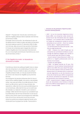 ... Soixante ans de politiques d’égalité profes-
                                                                  sionnelle hommes/femmes.


                                                                  • 2001 - Loi sur les nouvelles régulations écono-
Objectif ? Proposer des mesures plus coercitives pour
                                                                  miques (NRE). Les entreprises cotées doivent dé-
atteindre l’égalité professionnelle et salariale entre femmes
                                                                   sormais fournir des informations dans leur rapport
et hommes en 2009.
                                                                   de gestion « sur la manière dont la société prend
Principale mesure annoncée : les entreprises de plus de
                                                                   en compte les conséquences sociales et environ-
50 salariés devront mettre en place des plans de résorption         nementales de son activité ». Parmi les variables
des écarts salariaux avant le 31 décembre 2009. Si elles            sociales, figure « l’égalité professionnelle ».
ne le font pas, elles encourront des sanctions financières.         - Loi de financement de la Sécurité sociale : créa-
A l’inverse, les entreprises ayant engagé des actions en            tion du congé de paternité.
matière d’égalité seront récompensées financièrement.               • 2004 - Création d’un crédit d’impôt pour les
En un an, les progrès seront-ils plus importants qu’au cours         entreprises leur permettant de déduire un pour-
des 30 dernières années ?                                            centage des dépenses engagées pour faciliter la
                                                                     vie des salariés ayant des enfants à charge.
                                                                     - Accord national interprofessionnel relatif à la
                                                                     mixité et à l’égalité professionnelle entre les
C. De l’égalité à la mixité : la nécessité de
                                                                     hommes et les femmes.
réinventer le modèle
                                                                     - Création du Label Egalité.
                                                                     • 2006 - Loi Egalité salariale du 23 mars. Elle
                                                                     s’appuie sur l’accord national interprofessionnel
Il semble que réduire les politiques Egalité mises en place
                                                                    signé en mars 2004. Elle a pour objectif de suppri-
dans les entreprises à une problématique Femmes n’est               mer les écarts salariaux entre les hommes et les
pas suffisant. Penser et mettre en place une politique              femmes avant le 31 décembre 2010. Le texte pré-
d’égalité professionnelle, ce n’est pas seulement tenter            voit des négociations au sein des branches et au
de cerner et de mesurer les inégalités qui touchent les             niveau des entreprises pour définir et programmer
femmes.                                                             des mesures permettant de supprimer les écarts
Accompagnant de grandes entreprises dans la mise en                de rémunération entre hommes et femmes.
œuvre de leur politique Egalité, nous avons vu les bienfaits,      • 2007 - Le gouvernement s’engage à supprimer les
certes, mais aussi les limites d’une telle démarche. Nous         écarts de rémunération entre hommes et femmes

savons qu’elle porte en germe le risque de lever des              avant la fin 2009 et entend légiférer sur le sujet au
                                                                  cours du 1er semestre 2008.
oppositions, celles des hommes que la problématique ne
concernerait pas, celles des femmes qui ne veulent pas
être réduites à un statut de ‘minorité’ ou de ‘victimes’ à
protéger. Celles des femmes toujours qui considèrent que
la problématique des femmes trentenaires ne doit pas se
réduire à des actions visant à accompagner les maternités.
Entre 30 et 40 ans, les femmes comme les hommes
doivent se positionner professionnellement tandis qu’ils
construisent pour la plupart leur famille. Transcender la
 