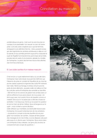 Conciliation au masculin   13




problématique de genre, c’est ouvrir la voie à la prise en
compte d’une parentalité ‘non sexuée’ au sein de l’entre-
prise. L’une des voies à explorer pour que les femmes,
échappant à une définition femme - mère, puissent envisa-
ger des trajectoires de carrières ambitieuses si elles en ont
la volonté. Il nous semble pertinent aujourd’hui d’aborder le
sujet de l’Egalité hommes/femmes par le biais de la mixité,
pensée dans le cadre d’une évolution globale du modèle
de l’entreprise. La place des femmes revue et les attentes
des hommes entendues.



D. Les coûts cachés d’un malaise masculin


C’est encore un sujet relativement tabou ou occulté dans
l’entreprise mais notre étude nous permet d’affirmer que
l’absence de prise en compte de l’équilibre de vie chez les
jeunes cadres supérieurs engendre des coûts RH indirects
bien réels. Tels le surmenage, le stress, le burn-out et la
perte de bons éléments - poussés à aller voir ailleurs si l’her-
be y est plus verte et l’entreprise plus sensible au bien-être.
« Ma femme et moi venons de passer trois années dans un 
rythme effréné et nous avons besoin de nous poser. J’ai 
fait le yoyo avec mon poids à force de travailler comme un 
malade. Est-ce qu’on ne passe pas à côté des choses es-
sentielles ? J’ai beaucoup d’amis qui se posent la question 
et sont en train de lâcher l’affaire. Nous échangeons sur le 
sujet », nous confiait un jeune décideur.
Cette réflexion qui manifeste une éventuelle fracture avec
l’entreprise, fut souvent entendue lors de nos entretiens.
« Je prends en compte la donnée équilibre de vie pour 
gérer mon évolution de carrière. J’essaie de faire passer 
des messages et j’ai mes limites, si je les dépasse cela peut 
aller jusqu’à un divorce avec l’entreprise. Nous vivons dans 
une entreprise à deux vitesses. Les gens plus anciens ne 
comprennent pas ce type de questions. »
 