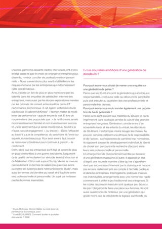 D’autres, parmi nos soixante cadres interviewés, ont d’ores           E- Les nouvelles ambitions d’une génération de
et déjà passé le pas et choisi de changer d’entreprise pour,          décideurs ?
disent-ils, « mieux concilier vie professionnelle et person-
nelle. » Nous y reviendrons plus avant et détaillerons les
risques encourus par les entreprises qui méconnaissent                Pourquoi avons-nous choisi de mener une enquête sur
cette problématique.                                                  une génération de pères ?
Ainsi, il existe un lien de plus en plus mentionné par les            Parce que les 30-40 ans sont la génération qui accède aux
salariés dans les enquêtes de satisfaction internes des               responsabilités, c’est aussi celle qui découvre la parentalité
entreprises, mais aussi par les études exploratoires menées           puis doit articuler au quotidien des vies professionnelle et
par les cabinets de conseil, entre équilibre de vie ET                personnelle très denses.
performance économique. A cet égard, la dernière étude                Pourquoi avons-nous voulu sonder également une popula-
publiée par le cabinet McKinsey1 « Women matter, la mixité            tion de hauts potentiels ?
levier de performance » appuie encore le trait. Et lors de            Parce qu’ils sont souvent aux marches du pouvoir et qu’ils
nos entretiens des propos tels que : « Je ne lâcherais jamais         imprimeront dans quelques années la culture des grandes
mon investissement familial et mon investissement associa-            entreprises françaises. Génération coincée entre d’ex-
tif. J’ai le sentiment que je serais moins bon au boulot si je        soixante-huitards et les enfants du virtuel, les décideurs
n’avais pas cet engagement. », ou encore : « Dans l’efficacité        de 30-40 ans n’en font pas moins bouger les choses. Au
au travail il y a de la compétence, du savoir-faire et l’envie sur    pouvoir, certains préfèrent une éthique de la responsabilité
laquelle je mise beaucoup. Pour avoir envie il faut pouvoir           et de l’action ; aux trajectoires de carrières trop normatives,
se ressourcer à l’extérieur pour continuer à grandir…» le             ils opposent souvent le développement individuel, la liberté
confirment.                                                           de choisir son parcours et la recherche d’accord entre
Enfin, alors que les entreprises sont déjà et seront de plus          leurs vies professionnelle et personnelle.
en plus confrontées à une guerre des talents, l’argument              Un changement de comportement semble se dessiner
de la qualité de vie devient un véritable levier d’attraction et      d’une génération masculine à l’autre. Il apparaît un état
de fidélisation. Et l’on sait aujourd’hui qu’elle ne se mesure        d’esprit, une nouvelle manière d’être qui ne s’appréhen-
pas seulement en termes de salaire (ce que nous avons                 dent pas encore assez finement par la statistique et ne sont
pu mettre en évidence dans notre précédente étude2, mais              pas encore réellement pris en compte à l’échelle publique
aussi en termes de bien-être au travail et d’équilibre entre          et dans les entreprises. Interrogations, pratiques masculi-
vies professionnelle et personnelle. Un sujet qui ne laisse           nes individuelles, arrangements avec une norme trop rigide
pas les hommes insensibles.                                           commencent à vriller le jeu traditionnel des entreprises. Si
                                                                      les codes du pouvoir masculin sont quelque peu bouscu-
                                                                      lés par l’obligation de faire une place aux femmes, ils sont
                                                                      aussi questionnés de l’intérieur par une génération qui
                                                                      goûte moins que la précédente la logique sacrificielle du



1.
   Etude McKinsey, Women Matter, la mixité levier de 
performance économique, 2007
2.
   Etude EQUILIBRES, Comment faciliter le quotidien 
des salariés ?, 2006
 