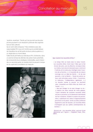 Conciliation au masculin                                        15




‘anytime, anywhere’. Tandis qu’il se pourrait que les plus
jeunes poussent à une révolution profonde des organisa-
tions et des cultures.
Qu’en est-il côté entreprise ? Nos entretiens avec des
responsables RH nous ont montré que la problématique
de l’équilibre de vie fait partie de leurs préoccupations, à
un degré plus ou moins élevé.
Cette étude permettra aux décideurs RH, d’entendre, dans
un premier temps les attentes des pères hauts potentiels,      Que veulent les nouvelles élites ?
de comprendre leurs stratégies individuelles, avant d’abor-
der, en seconde partie, la manière dont ils peuvent s’empa-    « Le temps libre se trame dans la valeur travail.

rer du sujet de la conciliation au masculin.                    Les nouvelles élites vivent dans l’idée que le fait
                                                                 d’avoir des amis, une vie affective, le temps d’aller
                                                                 au cinéma, tout cela est nécessaire pour construire
                                                                  l’individu et le rendre plus intelligent dans l’exer-
                                                                  cice de sa fonction. (…) L’ensemble de ces valeurs
                                                                  converge vers un idéal de liberté. « Un de mes
                                                                  pouvoirs, c’est la liberté. » Toutes les autres va-
                                                                  leurs sont articulées autour d’elle : l’ouverture,
                                                                   la tolérance, l’indépendance également. (…)
                                                                   La réussite comme le pouvoir ne fascinent
                                                                   plus. L’essentiel est d’être libre de choisir son
                                                                   travail. » (…)
                                                                   « Non pas changer la vie mais changer sa vie :
                                                                   à rebours de cette volonté de vision globale,
                                                                   l’autre tentation de certaines nouvelles élites
                                                                   est de se concentrer sur la dimension individuelle
                                                                   de leur existence. Eludant la notion de pouvoir,
                                                                  elles y substituent les valeurs d’épanouissement
                                                                  personnel et de plaisir, terme qu’elles préfèrent
                                                                  largement à celui de réussite. Les nouvelles élites
                                                                  n’échappent pas aux quêtes contemporaines du
                                                                 bonheur. »


                                                                (Extrait de « Les nouvelles élites, portrait d’une
                                                                génération qui s’ignore », Stéphane Fouks, Plon,
                                                               2007)
 