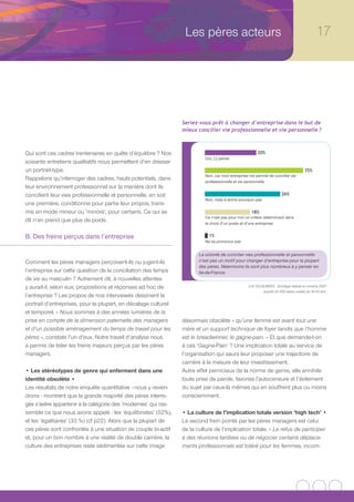 Les pères acteurs                                                        17




                                                                Seriez-vous prêt à changer d’entreprise dans le but de
                                                                mieux concilier vie professionnelle et vie personnelle ?



Qui sont ces cadres trentenaires en quête d’équilibre ? Nos                                           20%
                                                                          Oui, j’y pense
soixante entretiens qualitatifs nous permettent d’en dresser
un portrait-type.                                                                                                                  35%
                                                                          Non, car mon entreprise me permet de concilier vie
Rappelons qu’interroger des cadres, hauts potentiels, dans                professionnelle et vie personnelle
leur environnement professionnel sur la manière dont ils
concilient leur vies professionnelle et personnelle, en soit                                                         26%
                                                                          Non, mais à terme pourquoi pas
une première, conditionne pour partie leur propos, trans-
mis en mode mineur ou ‘minoré’, pour certains. Ce qui se                                           18%
                                                                          Ce n’est pas pour moi un critère déterminant dans
dit n’en prend que plus de poids.                                         le choix d’un poste et d’une entreprise


B. Des freins perçus dans l’entreprise                                      1%
                                                                          Ne se prononce pas


                                                                       La volonté de concilier vies professionnelle et personnelle
Comment les pères managers perçoivent-ils ou jugent-ils                n’est pas un motif pour changer d’entreprise pour la plupart
                                                                       des pères. Néanmoins ils sont plus nombreux à y penser en
l’entreprise sur cette question de la conciliation des temps           Ile-de-France.
de vie au masculin ? Autrement dit, à nouvelles attentes
y aurait-il, selon eux, propositions et réponses ad hoc de                                       LH2 EQUILIBRES - Sondage réalisé en octobre 2007
                                                                                                         auprès de 400 pères cadres de 30-40 ans.
l’entreprise ? Les propos de nos interviewés dessinent le
portrait d’entreprises, pour la plupart, en décalage culturel
et temporel. « Nous sommes à des années lumières de la
prise en compte de la dimension paternelle des managers         désormais obsolète « qu’une femme est avant tout une
et d’un possible aménagement du temps de travail pour les       mère et un support technique de foyer tandis que l’homme
pères », constate l’un d’eux. Notre travail d’analyse nous      est le breadwinner, le gagne-pain. » Et que demande-t-on
a permis de lister les freins majeurs perçus par les pères      à ces ‘Gagne-Pain’ ? Une implication totale au service de
managers.                                                       l’organisation qui saura leur proposer une trajectoire de
                                                                carrière à la mesure de leur investissement.
• Les stéréotypes de genre qui enferment dans une               Autre effet pernicieux de la norme de genre, elle annihile
identité obsolète •                                             toute prise de parole, favorise l’autocensure et l’évitement
Les résultats de notre enquête quantitative –nous y revien-     du sujet par ceux-là mêmes qui en souffrent plus ou moins
drons - montrent que la grande majorité des pères interro-      consciemment.
gés s’avère appartenir à la catégorie des ’modernes’ qui ras-
semble ce que nous avons appelé : les ‘équilibristes’ (52%),    • La culture de l’implication totale version ‘high tech’ •
et les ‘égalitaires’ (33 %) (cf p22). Alors que la plupart de   Le second frein pointé par les pères managers est celui
ces pères sont confrontés à une situation de couple bi-actif    de la culture de l’implication totale. « Le refus de participer
et, pour un bon nombre à une réalité de double carrière, la     à des réunions tardives ou de négocier certains déplace-
culture des entreprises reste sédimentée sur cette image        ments professionnels est toléré pour les femmes, incom-
 