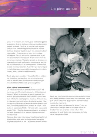Les pères acteurs                                     19




Ce qui ne se négocie pas encore, c’est l’adaptation globale
au quotidien de la vie professionnelle aux nouvelles respon-
sabilités familiales. Ce qui ne se joue pas, c’est la possi-
bilité pour ces pères managers de concilier de manière
continue, durable et équilibrée leurs vies professionnelle et
personnelle. « On a vraiment un souci sur notre ligne
managériale : ce sont de brillants ingénieurs mais ils ont
peu de compétence managériale dans le sens humain du
terme. Les entretiens d’évaluation annuels se déroulent uni-
quement autour de la performance quantitative et des chif-
fres, aucunement autour du développement professionnel
ou de la vision d’une carrière. Autant dire que les managers
ne parlent pas avec leurs collaborateurs de leur conciliation
de vie », nous a confié un responsable RH.

Tandis qu’un autre constate : « Nous, côté RH, on voit bien
des frustrations, des sacrifices, des incompréhensions
mais les attentes et les aspirations des pères managers
remontent très mal à travers la ligne managériale. »

• Une rupture générationnelle ? •
Les indices d’une rupture générationnelle nous ont été
fournis par nos différents interlocuteurs. « Ici les décideurs
finaux ont 45 ans et plus, avec de grands enfants et des
femmes qui ne travaillent pas. Donc passer du temps avec         à avoir une vision objective des soucis d’organisation de vie
leurs enfants, les accompagner à l’école ou dîner avec eux,      auxquels les jeunes couples bi-actifs sont confrontés. Parce
ce n’est pas une problématique dans leur propre vie. L’écart     qu’ils ont un autre mode d’organisation et bénéficient de
de dix ans, soit à peine une ‘demie’ génération, joue énormé-    revenus plus importants.
ment, ce ne sont pas les mêmes modèles de couple » nous          L’attente des pères managers est de réussir à créer les
confie un responsable RH. De même cet autre responsable          conditions du dialogue entre d’une part le comité de
appuie l’idée : « Du côté des cadres dirigeants, on est dans     direction, bien peu en phase avec la culture et les
une autre génération qui vit le travail comme un énorme          aspirations de la génération des trentenaires, et d’autre
investissement. »                                                part le management direct.
Il apparait dans nos entretiens qu’un écart de comportement
face au travail existe entre les trentenaires et les cadres
dirigeants de plus de 50 ans. Ces derniers auraient du mal
 