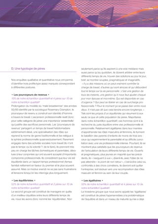 D. Une typologie de pères                                        seulement parce qu’ils aspirent à une voie médiane mais
                                                                 aussi parce qu’au quotidien, ils doivent arbitrer entre leurs
                                                                 différents temps de vie, trouver des solutions au jour le jour,
Nos enquêtes qualitative et quantitative nous ont permis         bref, se montrer souples, pragmatiques et imaginatifs.
d’identifier trois profils-type assez marqués correspondant       « Il y a des missions où on peut vraiment contrôler la
à différentes postures.                                          charge de travail, d’autres qui sont atroces et qui débordent
                                                                 tout le temps sur la vie personnelle : c’est une gestion de
• Les pourvoyeurs de revenus •                                   tous les instants, une gestion qu’il nous faut ajuster chaque
15% de notre échantillon quantitatif et 4 pères sur 10 de        jour mon épouse et moi-même. Qui est disponible en cas
notre échantillon qualitatif                                     d’urgence ? Qui peut se libérer en cas de surcharge pro-
Prolongation du modèle du ‘male breadwinner’ des années          fessionnelle ? Pour le moment ça se passe bien entre nous
50/60 identifié par la sociologue Rosemary Crampton, le          deux. Il n’est pas dit que cela tiendra encore longtemps. »
pourvoyeur de revenu a construit son identité d’homme            Tels sont les propos d’un équilibriste qui résument à eux
à travers le travail. L’ascension professionnelle revêt donc     seuls ce que vit cette population de pères. Majoritaires
pour cette catégorie de pères une importance ‘existentielle’     dans notre échantillon quantitatif, ces hommes sont à la
qui justifie des sacrifices personnels. Les ‘pourvoyeurs de      recherche du juste équilibre entre vies professionnelle et
revenus’ partagent un temps de travail hebdomadaire              personnelle. Relativement égalitaires dans leur manière
extrêmement élevé, une spécialisation des rôles qui              d’appréhender les rôles masculins et féminins, ils forment
reprend la norme de genre traditionnelle et les relègue à        le bataillon des parents d’enfants de moins de trois ans :
la sphère professionnelle quasi-exclusivement. Rarement          ceux qui expérimentent la parentalité et sa difficile conci-
engagés dans des activités sociales hors travail (ils n’ont      liation avec une vie professionnelle intense. Pourtant, ils se
pas le temps -ou la volonté ?- de le faire), ils prennent très   montrent plus satisfaits que les pourvoyeurs de revenus
peu en charge les tâches domestiques et parentales, dévo-        de l’articulation de leurs différents temps de vie. Ouverts
lues à leur conjointes qui ont souvent accepté d’importants      et pragmatiques, plus jeunes en majorité que les précé-
compromis professionnels. Ils considèrent que leur vie est       dents, ils « naviguent à vue », disent-ils, avec l’idée de ne
équilibrée dans un rapport temps professionnel /temps            pas atteindre « le point de non retour », c’est-à-dire celui où,
familial nettement en faveur du premier et le plus souvent       confrontés à des choix cornéliens, ils devront soit quitter
assumé. Mais ce modus vivendi ne va pas sans frustrations        l’entreprise, soit évoluer vers une recomposition des rôles
et tensions lorsqu’on les interroge plus longuement.             masculin et féminin au sein de leur couple.

• Les équilibristes •                                            • Les égalitaires •
52% de notre échantillon quantitatif et 2 pères sur 10 de        33% de notre échantillon quantitatif et 4 pères sur 10 de
notre échantillon qualitatif                                     notre échantillon qualitatif
Le second groupe est constitué de managers en quête              Le troisième groupe que nous avons appelé les ‘égalitaires’
d’un meilleur équilibre entre leurs différents temps de          est constitué de pères hypersensibles à la problématique
vie, nous les avons donc nommé les ‘équilibristes’. Non          de l’équilibre et dans un niveau de maturité qui les a déjà
 