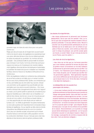 Les pères acteurs                                       23




                                                                    Les doutes d’un équilibriste…

                                                                     « Mes temps professionnel et personnel sont forcément
                                                                     déséquilibrés. Est-ce que cela me satisfait ? Oui, ça va.
                                                                     Est-ce que cela correspond de manière durable à mes as-
                                                                      pirations profondes ? C’est plus difficile à dire. Réussir à
                                                                      concilier une vie professionnelle satisfaisante et une vie
                                                                      familiale qui ne se réduit pas à voir ses enfants en py-
poussés à agir, et à faire de vrais choix pour une partie
                                                                       jama à l’heure du coucher, voire comme aux Etats-Unis
d’entre eux.
                                                                       avoir le temps de pratiquer une activité sociale après
Régis par des principes de vie forgés bien souvent avant
                                                                       son travail, ce serait l’idéal. Ce qui n’est pas du tout le
même de devenir pères, les égalitaires se caractérisent par
                                                                       cas en France, pour les cadres ! »
une vision affirmée de leurs choix de vie métamorphosés
en actes et pratiques au quotidien. Au nombre de leurs
                                                                        Les choix de vie d’un égalitaire…
postulats : vies professionnelle et personnelle ne doivent
pas s’entraver l’une l’autre, hommes et femmes sont pour-               « Mon choix de vie fait que je n’arriverais peut-être
                                                                        pas à mon meilleur potentiel en termes de poste mais
voyeurs de revenus et s’investissent de manière relative-
                                                                        je préfère réussir correctement sur les deux tableaux
ment égalitaire dans les tâches domestiques et parentales,
                                                                        professionnel et personnel plutôt que de sacrifier l’un
le quotidien de travail doit pouvoir s’adapter aux impératifs
                                                                        à l’autre. J’ai l’impression que le nombre de pères, à
familiaux dans la mesure où résultats et efficacité sont au
                                                                        mon niveau de poste, qui ne veulent pas sacrifier leur
rendez-vous.                                                            vie personnelle augmente. Notre génération imprime
Enfin, les égalitaires mettent en cohérence leur philosophie            une culture différente qui est de penser qu’il n’y a pas
de vie et leurs actes et ont déjà, pour un certain nombre,              que le boulot dans la vie ! Et le dire dans l’entreprise
fait de vrais choix professionnels. Quitter une entreprise qui          c’est déjà très impliquant. »
ne leur permettait pas de vivre selon leur accord, refuser
une promotion qu’ils jugeaient trop sacrificielle sont des              Le déséquilibre de vie assumé d’un
exemples que nous avons souvent entendus. « Oui, la pa-                 pourvoyeur de revenus …
ternité a introduit des changements forts dans mon rapport
                                                                        « J’ai eu mes 3 enfants très tôt, et il me fallait assumer
au travail, j’ai en partie quitté le cabinet de consultants pour        professionnellement et financièrement pour prendre en
lequel je travaillais pour cette raison car j’y travaillais à un        charge cette grande famille. Cela a été donc une moti-
rythme très intense, tard le soir, ce qui ne m’aurait pas per-         vation puissante au démarrage de ma carrière. J’ai une
mis de voir mon enfant. J’ai dit Stop au travail intense. »            situation familiale qui m’est très favorable. Ma femme a
L’un des apports-clés de notre étude est de mettre en                  toujours pris en charge des maternelles dans son métier
lumière ceci : en 2008, la génération de pères trentenaires            d’institutrice – le travail à la maison est moins important
ou tout juste quadras est majoritairement composée d’équi-             car il n’y a pas de copie à corriger - pour disposer de plus
libristes et égalitaires. Ce qui signifie qu’elle entend et tente     de temps pour s’occuper de nos enfants et du quotidien

d’équilibrer ses différents temps de vie et ne construit              de la maison. Personnellement, je ne prends en charge
                                                                      aucune tâche domestique et quotidienne. Je n’ai aucune
donc plus son identité sociale uniquement par le travail.
                                                                     contrainte à assumer et cela depuis toujours. Depuis no-
D’autres facteurs viennent dans cette population enrichir
                                                                     tre mariage, la perspective de carrière a toujours été de
la construction identitaire. Ce qui n’est pas sans créer des
                                                                     mon côté. C’est une décision collégiale.»
attentes et des tensions dans la sphère professionnelle.
 
