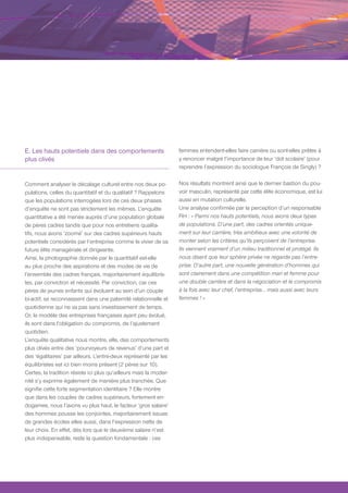 E. Les hauts potentiels dans des comportements                     femmes entendent-elles faire carrière ou sont-elles prêtes à
plus clivés                                                        y renoncer malgré l’importance de leur ‘dot scolaire’ (pour
                                                                   reprendre l’expression du sociologue François de Singly) ?

Comment analyser le décalage culturel entre nos deux po-           Nos résultats montrent ainsi que le dernier bastion du pou-
pulations, celles du quantitatif et du qualitatif ? Rappelons      voir masculin, représenté par cette élite économique, est lui
que les populations interrogées lors de ces deux phases            aussi en mutation culturelle.
d’enquête ne sont pas strictement les mêmes. L’enquête             Une analyse confirmée par la perception d’un responsable
quantitative a été menée auprès d’une population globale           RH : « Parmi nos hauts potentiels, nous avons deux types
de pères cadres tandis que pour nos entretiens qualita-            de populations. D’une part, des cadres orientés unique-
tifs, nous avons ‘zoomé’ sur des cadres supérieurs hauts           ment sur leur carrière, très ambitieux avec une volonté de
potentiels considérés par l’entreprise comme le vivier de sa       monter selon les critères qu’ils perçoivent de l’entreprise.
future élite managériale et dirigeante.                            Ils viennent vraiment d’un milieu traditionnel et protégé. Ils
Ainsi, la photographie donnée par le quantitatif est-elle          nous disent que leur sphère privée ne regarde pas l’entre-
au plus proche des aspirations et des modes de vie de              prise. D’autre part, une nouvelle génération d’hommes qui
l’ensemble des cadres français, majoritairement équilibris-        sont clairement dans une compétition mari et femme pour
tes, par conviction et nécessité. Par conviction, car ces          une double carrière et dans la négociation et le compromis
pères de jeunes enfants qui évoluent au sein d’un couple           à la fois avec leur chef, l’entreprise… mais aussi avec leurs
bi-actif, se reconnaissent dans une paternité relationnelle et     femmes ! »
quotidienne qui ne va pas sans investissement de temps.
Or, le modèle des entreprises françaises ayant peu évolué,
ils sont dans l’obligation du compromis, de l’ajustement
quotidien.
L’enquête qualitative nous montre, elle, des comportements
plus clivés entre des ‘pourvoyeurs de revenus’ d’une part et
des ‘égalitaires’ par ailleurs. L’entre-deux représenté par les
équilibristes est ici bien moins présent (2 pères sur 10).
Certes, la tradition résiste ici plus qu’ailleurs mais la moder-
nité s’y exprime également de manière plus tranchée. Que
signifie cette forte segmentation identitaire ? Elle montre
que dans les couples de cadres supérieurs, fortement en-
dogames, nous l’avons vu plus haut, le facteur ‘gros salaire’
des hommes pousse les conjointes, majoritairement issues
de grandes écoles elles aussi, dans l’expression nette de
leur choix. En effet, dès lors que le deuxième salaire n’est
plus indispensable, reste la question fondamentale : ces
 