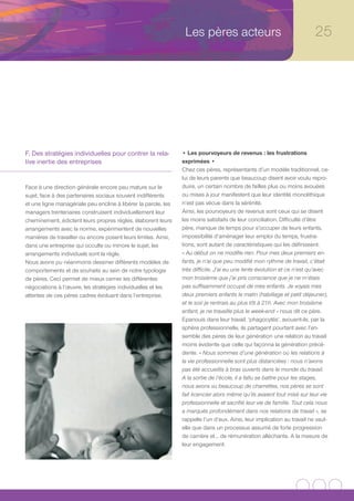 Les pères acteurs                                        25




F. Des stratégies individuelles pour contrer la rela-           • Les pourvoyeurs de revenus : les frustrations
tive inertie des entreprises                                    exprimées •
                                                                Chez ces pères, représentants d’un modèle traditionnel, ce-
                                                                lui de leurs parents que beaucoup disent avoir voulu repro-
Face à une direction générale encore peu mature sur le          duire, un certain nombre de failles plus ou moins avouées
sujet, face à des partenaires sociaux souvent indifférents      ou mises à jour manifestent que leur identité monolithique
et une ligne managériale peu encline à libérer la parole, les   n’est pas vécue dans la sérénité.
managers trentenaires construisent individuellement leur        Ainsi, les pourvoyeurs de revenus sont ceux qui se disent
cheminement, édictent leurs propres règles, élaborent leurs     les moins satisfaits de leur conciliation. Difficulté d’être
arrangements avec la norme, expérimentent de nouvelles          père, manque de temps pour s’occuper de leurs enfants,
manières de travailler ou encore posent leurs limites. Ainsi,   impossibilité d’aménager leur emploi du temps, frustra-
dans une entreprise qui occulte ou minore le sujet, les         tions, sont autant de caractéristiques qui les définissent.
arrangements individuels sont la règle.                         « Au début on ne modifie rien. Pour mes deux premiers en-
Nous avons pu néanmoins dessiner différents modèles de          fants, je n’ai que peu modifié mon rythme de travail, c’était
comportements et de souhaits au sein de notre typologie         très difficile. J’ai eu une lente évolution et ce n’est qu’avec
de pères. Ceci permet de mieux cerner les différentes           mon troisième que j’ai pris conscience que je ne m’étais
négociations à l’œuvre, les stratégies individuelles et les     pas suffisamment occupé de mes enfants. Je voyais mes
attentes de ces pères cadres évoluant dans l’entreprise.        deux premiers enfants le matin (habillage et petit déjeuner),
                                                                et le soir je rentrais au plus tôt à 21h. Avec mon troisième
                                                                enfant, je ne travaille plus le week-end » nous dit ce père.
                                                                Epanouis dans leur travail, ‘phagocytés’, avouent-ils, par la
                                                                sphère professionnelle, ils partagent pourtant avec l’en-
                                                                semble des pères de leur génération une relation au travail
                                                                moins évidente que celle qui façonna la génération précé-
                                                                dente. « Nous sommes d’une génération où les relations à
                                                                la vie professionnelle sont plus distanciées : nous n’avons
                                                                pas été accueillis à bras ouverts dans le monde du travail.
                                                                A la sortie de l’école, il a fallu se battre pour les stages,
                                                                nous avons vu beaucoup de charrettes, nos pères se sont
                                                                fait licencier alors même qu’ils avaient tout misé sur leur vie
                                                                professionnelle et sacrifié leur vie de famille. Tout cela nous
                                                                a marqués profondément dans nos relations de travail », se
                                                                rappelle l’un d’eux. Ainsi, leur implication au travail ne vaut-
                                                                elle que dans un processus assumé de forte progression
                                                                de carrière et… de rémunération alléchante. A la mesure de
                                                                leur engagement.
 