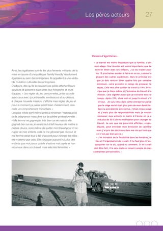 Les pères acteurs                                     27




                                                                      Paroles d’égalitaires…

                                                                       « Le travail est moins important que la famille, c’est
                                                                        mon adage. Une réunion est moins importante que de

Ainsi, les égalitaires sont-ils les plus fervents militants de la       rentrer dîner avec ses enfants. J’ai du travail pour
                                                                         les 15 prochaines années à faire en un an, comme la
mise en œuvre d’une politique ‘family friendly’ résolument
                                                                         plupart des cadres supérieurs. Mais le principe est
égalitaire au sein des entreprises. Ils appellent à une vérita-
                                                                          que je dois rentrer dîner quatre fois par semaine
ble mutation culturelle des entreprises.
                                                                          minimum, voire prendre le temps de préparer le
D’ailleurs, dès qu’ils le peuvent ces pères affichent leurs
                                                                          repas. Cela veut dire quitter le travail à 19 h. Prin-
couleurs et posent le sujet avec leur hiérarchie et leurs                 cipe que je tiens même si j’emmène du travail à la
équipes. « Les règles du jeu personnelles, je les aborde                  maison. Cela signifie aussi que je travaille tout le
avec ceux avec qui je travaille, en-dessous et au-dessus,                 temps. Après 21h, chez moi et jusqu’à minuit s’il
à chaque nouvelle mission. J’affiche mes règles du jeu et                  le faut. Je suis venu dans cette entreprise parce
pour le moment ça passe plutôt bien. Evidemment, cela                      que le siège social était plus près de mon domicile.
reste un comportement minoritaire. »                                       Dans la précédente entreprise, j’étais mieux payé
Les plus initiés sont même prêts à renverser l’historique loi              et j’avais plus de responsabilités mais je voulais
de la prégnance masculine sur la sphère professionnelle :                 emmener mes enfants le matin à l’école et ça a

« Ma femme ne gagne pas très bien sa vie mais si elle                     été plus de 50 % de ma motivation pour changer de
                                                                          travail. Je sais que ma paternité affichée, reven-
gagnait bien sa vie, je serais tout à fait heureux de mettre la
                                                                          diquée, peut entraver mon évolution de carrière
pédale douce, voire même de quitter mon travail pour m’oc-
                                                                          mais j’ai pris des décisions dans ma vie qui font que
cuper de mes enfants, cela ne me gênerait pas du tout, et
                                                                         ce n’est pas bien grave.»
ma femme serait tout à fait d’accord pour inverser les rôles :
                                                                         « J’ai introduit de la flexibilité dans les horaires, le
elle n’attend que cela. Elle s’occupe aujourd’hui plus des               lieu et l’organisation du travail. Il ne faut plus m’en-
enfants que moi parce qu’elle s’estime mal payée et non                 quiquiner sur le où, quand et comment. Si le travail
reconnue dans son travail, mais elle très féministe. »                 doit être fait, il le sera mais en tenant compte de mes
                                                                       contraintes personnelles. »
 