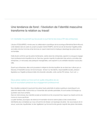 Une tendance de fond : l’évolution de l’identité masculine
transforme la relation au travail

Un inévitable mouvement qui bouscule à court terme les enjeux RH des entreprises

L’étude d’EQUILIBRES, menée avec la collaboration scientifique de la sociologue Bénédicte Bertin-Mourot,
a été réalisée dans le cadre du projet européen QUALITEMPS, dont le but est de favoriser l’égalité profes-
sionnelle entre les hommes et les femmes en visant notamment à impliquer davantage les pères dans la
vie familiale.

Cette étude confirme que les pères trentenaires, cadres dans les entreprises, aspirent à conjuguer engage-
ment professionnel et équilibre de vie. Dans leur grande majorité, ils attendent des actions concrètes des
entreprises, un renouveau des pratiques managériales, voire aspirent à une véritable révolution sociocultu-
relle.

Quant aux entreprises, elles sont poussées à intégrer la donnée équilibre de vie dans leur culture par un
faisceau d’impératifs sociaux et économiques : tension sur les talents, responsabilité sociale, pression
législative sur l’égalité professionnelle et la diversité culturelle, coûts cachés RH (stress, ‘burn out’…).



Deux pères cadres sur trois sont en quête d’équilibre de vie
tout en souhaitant préserver leur engagement professionnel

Nos résultats soulignent à quel point les pères hauts potentiels et cadres supérieurs revendiquent une
paternité relationnelle. Autonomes sur l’ensemble des activités parentales, ils sont avides d’échanges au
quotidien avec leurs enfants.
Dans le même temps, leur identité sociale se transforme et ils conçoivent leur rapport au travail comme de
moins en moins sacrificiel.
Le pater familias, pourvoyeur de revenus et incarnation de la loi cède la place à des constructions
identitaires plus complexes qui nous ont permis de dresser une typologie de pères : les ‘pourvoyeurs de re-
venus’, suivis des ‘équilibristes’ et des ‘égalitaires’ qui forment la très grande majorité des pères interviewés.
 