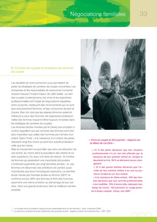 Négociations familiales                                              33




B. Contrats de couples et stratégies de carrières
de couple


Les résultats de notre recherche nous permettent de
parler de stratégies de carrières de couple concertées. Les
entreprises et les responsables de ressources humaines
doivent mesurer l’impact majeur de cette réalité : au sein
des couples contemporains, les choix et les trajectoires
professionnelles font l’objet de négociations régulières
entre conjoints, impliquent des renoncements qui ne sont
plus exclusivement féminins, et des compromis de part et
d’autre. Bien sûr, tant que les salaires féminins resteront
inférieurs à ceux des hommes, les trajectoires profession-
nelles des femmes risquent d’être toujours minorées dans
les stratégies de carrières de couples.
Les récentes études menées par le Céreq (voir encadré ci-
contre) rappellent que les carrières des femmes sont bien
plus impactées que celles des hommes par l’arrivée d’un
enfant. Selon l’Ined 1, à la naissance d’un enfant, les pères
                                                                                       « Vivre en couple et être parent : impacts sur
réduisent vingt fois moins souvent leur activité profession-                            le début de carrière »
nelle que les mères.
Mais le mouvement ne peut aller que vers une réduction de                                 • 91 % des pères déclarent que leur situation
ces écarts, du moins dans la population des cadres et ca-                                  professionnelle n’a en rien été affectée par la
dres supérieurs. Ce, pour une série de raisons : le nombre                                 naissance de leur premier enfant et, lorsque le
de femmes qui possèdent une importante dot scolaire                                         deuxième arrive, 96 % ne déclarent aucun chan-
a fortement augmenté ces vingt dernières années ; or, ces                                   gement.
femmes ont désormais des ambitions de carrière aussi                                        • 32 % des jeunes femmes déclarent que l’ar-

importantes que leurs homologues masculins. La dernière                                     rivée de leur premier enfant a eu une ou plu-
                                                                                            sieurs incidences sur leur emploi.
étude menée par Grandes écoles au féminin (GEF)2 le
                                                                                            • A la naissance du 2ème enfant, 49% des fem-
confirme encore, 86% des femmes et 84% des hommes
                                                                                           mes déclarent que leur activité professionnelle
expriment une même ambition au démarrage de leur car-
                                                                                           s’est modifiée. 35% d’entre elles réduisent leur
rière : faire une grande école pour faire la meilleure carrière
                                                                                          temps de travail. 16% prennent un congé paren-
possible.                                                                                tal à temps complet. Céreq, mai 2007




1.
     « La charge de la conciliation repose encore essentiellement sur les femmes », Ined, novembre 2006
2.
     « Le parcours professionnel des diplômé(e) des grandes écoles : regards croisés hommes/femmes », GEF, 2007
 