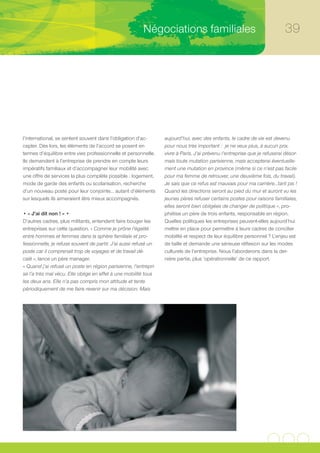 Négociations familiales                                            39




l’international, se sentent souvent dans l’obligation d’ac-       aujourd’hui, avec des enfants, le cadre de vie est devenu
cepter. Dès lors, les éléments de l’accord se posent en           pour nous très important : je ne veux plus, à aucun prix,
termes d’équilibre entre vies professionnelle et personnelle.     vivre à Paris. J’ai prévenu l’entreprise que je refuserai désor-
Ils demandent à l’entreprise de prendre en compte leurs           mais toute mutation parisienne, mais accepterai éventuelle-
impératifs familiaux et d’accompagner leur mobilité avec          ment une mutation en province (même si ce n’est pas facile
une offre de services la plus complète possible : logement,       pour ma femme de retrouver, une deuxième fois, du travail).
mode de garde des enfants ou scolarisation, recherche             Je sais que ce refus est mauvais pour ma carrière…tant pis !
d’un nouveau poste pour leur conjointe… autant d’éléments         Quand les directions seront au pied du mur et auront vu les
sur lesquels ils aimeraient être mieux accompagnés.               jeunes pères refuser certains postes pour raisons familiales,
                                                                  elles seront bien obligées de changer de politique », pro-
• « J’ai dit non ! » •                                            phétise un père de trois enfants, responsable en région.
D’autres cadres, plus militants, entendent faire bouger les       Quelles politiques les entreprises peuvent-elles aujourd’hui
entreprises sur cette question. « Comme je prône l’égalité        mettre en place pour permettre à leurs cadres de concilier
entre hommes et femmes dans la sphère familiale et pro-           mobilité et respect de leur équilibre personnel ? L’enjeu est
fessionnelle, je refuse souvent de partir. J’ai aussi refusé un   de taille et demande une sérieuse réflexion sur les modes
poste car il comprenait trop de voyages et de travail dé-         culturels de l’entreprise. Nous l’aborderons dans la der-
calé », lance un père manager.                                    nière partie, plus ‘opérationnelle’ de ce rapport.
« Quand j’ai refusé un poste en région parisienne, l’entrepri-
se l’a très mal vécu. Elle oblige en effet à une mobilité tous
les deux ans. Elle n’a pas compris mon attitude et tente
périodiquement de me faire revenir sur ma décision. Mais
 