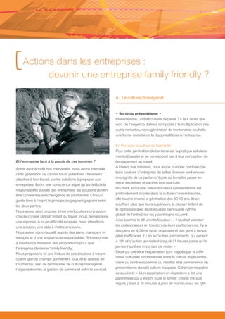 [ Actions dans les entreprises :
                      devenir une entreprise family friendly ?

                                                                   A. Le culturel/managérial


                                                                   • Sortir du présentéisme •
                                                                   Présentéisme, un trait culturel dépassé ? Il faut croire que
                                                                   non. De l’exigence d’être à son poste à la multiplication des
                                                                   outils nomades, notre génération de trentenaires souhaite
                                                                   une forme revisitée de la disponibilité dans l’entreprise.

                                                                   En finir avec la culture de l’astreinte
                                                                   Pour cette génération de trentenaires, la pratique est claire-
                                                                   ment dépassée et ne correspond pas à leur conception de
Et l’entreprise face à la parole de ces hommes ?                   l’engagement au travail.
                                                                   À travers nos missions, nous avons pu noter combien cer-
Après avoir écouté nos interviewés, nous avons interpellé
                                                                   tains couloirs d’entreprise de tailles diverses sont encore
cette génération de cadres hauts potentiels, clairement
                                                                   imprégnés de ce parfum d’école où le maître passe en
attachés à leur travail, sur les solutions à proposer aux
                                                                   revue ses élèves et valorise leur assiduité.
entreprises. Ils ont une conscience aiguë qu’au-delà de la
                                                                   Pourtant, lorsque la valeur sociale du présentéisme est
responsabilité sociale des entreprises, les solutions doivent
                                                                   profondément ancrée dans la culture d’une entreprise,
être cohérentes avec l’exigence de profitabilité. Chacun
                                                                   elle touche encore la génération des 30-40 ans. Ils en
garde bien à l’esprit le principe de gagnant-gagnant entre
                                                                   souffrent plus que leurs supérieurs, la plupart évitent de
les deux parties.
                                                                   le reproduire avec leurs équipes bien que le rythme
Nous avons ainsi proposé à nos interlocuteurs une appro-
                                                                   global de l’entreprise les y contraigne souvent.
che de conseil : à tout ‘irritant du travail’, nous demandions
                                                                   Ainsi comme le dit un interlocuteur : « Il faudrait valoriser
une réponse. A toute difficulté évoquée, nous attendions
                                                                   les collaborateurs en fonction de leurs performances. Il y a
une solution, une idée à mettre en œuvre.
                                                                   des gens en 4/5ème hyper organisés et des gens à temps
Nous avons donc recueilli auprès des pères managers in-
                                                                   plein inefficaces. Il y en a d’autres, performants, qui partent
terrogés et d’une vingtaine de responsables RH rencontrés
                                                                   à 18h et d’autres qui restent jusqu’à 21 heures parce qu’ils
à travers nos missions, des propositions pour que
                                                                   pensent qu’il est important de rester. »
l’entreprise devienne ‘family friendly’.
                                                                   Ceux qui ont vécu l’expatriation sont frappés par la diffé-
Nous proposons ici une lecture de ces solutions à travers
                                                                   rence culturelle fondamentale entre la culture anglo-améri-
quatre grands champs qui relèvent tous de la gestion de
                                                                   caine ou nord-européenne du résultat et la permanence du
l’humain au sein de l’entreprise : le culturel/managérial,
                                                                   présentéisme dans la culture française. Cet ancien expatrié
l’organisationnel, la gestion de carrière et enfin le serviciel.
                                                                   se souvient : « Mon expatriation en Angleterre a été une
                                                                   parenthèse qui a enrichi toute la famille : moi je me suis
                                                                   régalé, j’étais à 10 minutes à pied de mon bureau, les ryth-
 