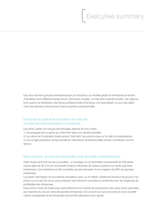 [ Executive summary



Ces deux derniers groupes entendent peser sur l’évolution du modèle global de l’entreprise et tentent
d’équilibrer leurs différents temps de vie. Dans leurs couples - en très forte majorité bi-actifs - les négocia-
tions quant à la distribution des temps professionnels et familiaux vont grandissant, ce qui crée claire-
ment des attentes et des tensions dans la sphère professionnelle.



S’emparer du sujet de la conciliation au masculin
en levant les freins persistants en entreprise
Les pères cadres ont évoqué des blocages relevant de trois ordres :
1- Les préjugés liés au genre qui enferment dans une identité obsolète ;
2- La culture de l’implication totale version ‘high tech’ qui prend le pas sur le culte du présentéisme ;
3- Les congés parentaux, temps partiels et ‘respirations’ professionnelles encore considérés comme
tabous.



Notre parti pris : le choix d’un échantillon ciblé de profils complémentaires
Cette étude est le fruit de deux enquêtes : un sondage sur un échantillon représentatif de 400 pères
cadres âgés de 30 à 40 ans et soixante longues interviews de cadres supérieurs et hauts potentiels
trentenaires. Ces entretiens ont été complétés par les interviews d’une vingtaine de DRH de grandes
entreprises.
Les pères interviewés ont accueilli les enquêteurs avec un vif intérêt, visiblement heureux de pouvoir s’ex-
primer sur le sujet. Ils ont su aussi proposer des solutions concrètes et cohérentes avec les exigences de
profitabilité des entreprises.
Nous avons choisi de mettre plus particulièrement en lumière les propositions des pères hauts potentiels,
aux marches du pouvoir dans les grandes entreprises. Car ce sont eux qui sont porteurs de la nouvelle
culture managériale et les entreprises doivent être attentives à leur parole.
 