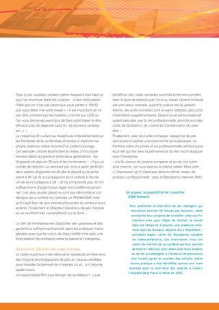 Face à ces constats, certains pères évoquent tout haut ce          bénéfices des outils nomades sont très fortement corrélés
que l’on murmure dans les couloirs : «Il faut faire passer         avec le type de relation que l’on a au travail. Quand le travail
l’idée que ce n’est pas parce que vous partez à 18h30              est une valeur centrale, quand la culture est au présen-
que vous faites mal votre travail », « Il est important de ne      téisme, les outils nomades sont souvent néfastes, des outils
pas être contraint par les horaires, comme aux USA où              d’aliénation supplémentaires. Quand la vie personnelle est
l’on vous demande avant tout de faire votre travail et être        autant valorisée que la vie professionnelle, alors ils sont des
efficace (pas de déjeuner sans fin, de réunions tardives,          outils de facilitation, de confort et d’amélioration du bien-
etc…). »                                                           être. »
La présence tôt ou tard au travail bute indéniablement sur         Finalement, avec les outils nomades, l’exigence de pré-
les frontières de la vie familiale et réussir à imprimer sa        sence prend parfois une autre forme qu’auparavant : la
propre cadence relève encore d’un certain courage.                 frontière entre vie privée et vie professionnelle est tout aussi
Cet exemple concret illustre bien le niveau d’incompré-            écornée qu’hier avec la permanence du lien technologique
hension latent qui perdure entre deux générations - les            avec l’entreprise.
dirigeants de plus de 50 ans et les trentenaires - : « Il y a un   « J’ai la chance de pouvoir comparer la vie de mon père
comité de direction un vendredi par mois à partir de 8h30 ;        et la mienne, car nous faisons le même métier. Mon père
deux cadres dirigeants ont dit dès le départ qu’ils arrive-        a l’impression qu’il n’était pas dans le même niveau de
raient à 9h car ils accompagnent leurs enfants à l’école.          pression professionnelle : avec le Blackberry, Internet, WiFi,
Un de leurs collègues a dit : ‘Je ne comprends pas, ils ont
suffisamment d’argent pour régler leur problème person-
nel’. Les deux jeunes pères ne sont pas démontés et ont                     Un acquis, la possibilité de travailler
répliqué qu’un enfant ce n’est pas un PROBLEME mais                          différemment
qu’il s’agit bien de leur volonté d’accorder du temps à leurs
                                                                               Pour améliorer le bien-être de ses managers qui
enfants. Finalement le Directeur Général a décalé l’horaire
                                                                               travaillent environ 60 heures par semaine, cette
en se montrant très compréhensif sur le fond. »
                                                                                entreprise leur propose de travailler chez eux fa-
                                                                                cilement avec pour règles de réaliser le travail
Le défi de l’entreprise est d’apporter des garanties et des                     dans les temps et d’assurer une présence mini-
garde-fous suffisamment ancrés dans les pratiques mana-                         mum dans les bureaux. Moyens mis à disposition :
gériales pour que la notion de disponibilité rime avec une                      portables légers, carte 3G, Blackberry, système
forte relation de confiance entre le salarié et l’entreprise.                   de vidéoconférence. Les interviewés nous ont
                                                                                vanté les mérites de ce système qui leur permet
De la bonne utilisation des outils nomades                                      de rentrer chez eux pour dîner avec leurs enfants
Le cadre supérieur s’est retrouvé en quelques années avec                       ou de les accompagner à l’école et de poursuivre
des moyens technologiques de plus en plus accessibles                           leur travail après le coucher des enfants. Cette

pour travailler facilement de n’importe où et… à n’importe                     bonne pratique a été identifiée comme une vraie
                                                                              avancée pour le bien-être des salariés à travers
quelle heure.
                                                                              l’enquête Best Place to Work en 2007.
Un responsable RH nous fait part de sa réflexion : « Les
 