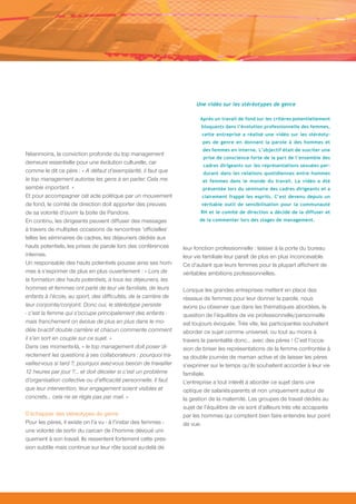Une vidéo sur les stéréotypes de genre

                                                                         Après un travail de fond sur les critères potentiellement
                                                                         bloquants dans l’évolution professionnelle des femmes,
                                                                          cette entreprise a réalisé une vidéo sur les stéréoty-
                                                                          pes de genre en donnant la parole à des hommes et
                                                                          des femmes en interne. L’objectif était de susciter une
Néanmoins, la conviction profonde du top management
                                                                          prise de conscience forte de la part de l’ensemble des
demeure essentielle pour une évolution culturelle, car                    cadres dirigeants sur les représentations sexuées per-
comme le dit ce père : « A défaut d’exemplarité, il faut que              durant dans les relations quotidiennes entre hommes
le top management autorise les gens à en parler. Cela me                  et femmes dans le monde du travail. La vidéo a été
semble important. »                                                       présentée lors du séminaire des cadres dirigeants et a
Et pour accompagner cet acte politique par un mouvement                   clairement frappé les esprits. C’est devenu depuis un
de fond, le comité de direction doit apporter des preuves                véritable outil de sensibilisation pour la communauté
de sa volonté d’ouvrir la boite de Pandore.                              RH et le comité de direction a décidé de la diffuser et
En continu, les dirigeants peuvent diffuser des messages                 de la commenter lors des stages de management.

à travers de multiples occasions de rencontres ‘officielles’
telles les séminaires de cadres, les déjeuners dédiés aux
hauts potentiels, les prises de parole lors des conférences       leur fonction professionnelle : laisser à la porte du bureau
internes.                                                         leur vie familiale leur paraît de plus en plus inconcevable.
Un responsable des hauts potentiels pousse ainsi ses hom-         Ce d’autant que leurs femmes pour la plupart affichent de
mes à s’exprimer de plus en plus ouvertement : « Lors de          véritables ambitions professionnelles.
la formation des hauts potentiels, à tous les déjeuners, les
hommes et femmes ont parlé de leur vie familiale, de leurs        Lorsque les grandes entreprises mettent en place des
enfants à l’école, au sport, des difficultés, de la carrière de   réseaux de femmes pour leur donner la parole, nous
leur conjointe/conjoint. Donc oui, le stéréotype persiste         avons pu observer que dans les thématiques abordées, la
- c’est la femme qui s’occupe principalement des enfants -        question de l’équilibre de vie professionnelle/personnelle
mais franchement on évolue de plus en plus dans le mo-            est toujours évoquée. Très vite, les participantes souhaitent
dèle bi-actif double carrière et chacun commente comment          aborder ce sujet comme universel, ou tout au moins à
il s’en sort en couple sur ce sujet. »                            travers la parentalité donc… avec des pères ! C’est l’occa-
Dans ces moments-là, « le top management doit poser di-           sion de briser les représentations de la femme confrontée à
rectement les questions à ses collaborateurs : pourquoi tra-      sa double journée de maman active et de laisser les pères
vaillez-vous si tard ?, pourquoi avez-vous besoin de travailler   s’exprimer sur le temps qu’ils souhaitent accorder à leur vie
12 heures par jour ?... et doit déceler si c’est un problème      familiale.
d’organisation collective ou d’efficacité personnelle. Il faut    L’entreprise a tout intérêt à aborder ce sujet dans une
que leur intervention, leur engagement soient visibles et         optique de salariés-parents et non uniquement autour de
concrets… cela ne se règle pas par mail. »                        la gestion de la maternité. Les groupes de travail dédiés au
                                                                  sujet de l’équilibre de vie sont d’ailleurs très vite accaparés
S’échapper des stéréotypes de genre                               par les hommes qui comptent bien faire entendre leur point
Pour les pères, il existe on l’a vu - à l’instar des femmes -     de vue.
une volonté de sortir du carcan de l’homme dévoué uni-
quement à son travail. Ils ressentent fortement cette pres-
sion subtile mais continue sur leur rôle social au-delà de
 