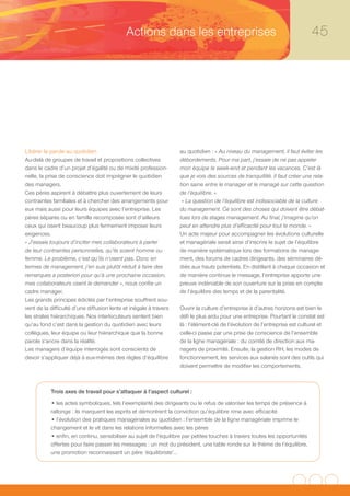 Actions dans les entreprises                                                     45




Libérer la parole au quotidien                                     au quotidien : « Au niveau du management, il faut éviter les
Au-delà de groupes de travail et propositions collectives          débordements. Pour ma part, j’essaie de ne pas appeler
dans le cadre d’un projet d’égalité ou de mixité profession-       mon équipe le week-end et pendant les vacances. C’est là
nelle, la prise de conscience doit imprégner le quotidien          que je vois des sources de tranquillité. Il faut créer une rela-
des managers.                                                      tion saine entre le manager et le managé sur cette question
Ces pères aspirent à débattre plus ouvertement de leurs            de l’équilibre. »
contraintes familiales et à chercher des arrangements pour          « La question de l’équilibre est indissociable de la culture
eux mais aussi pour leurs équipes avec l’entreprise. Les           du management. Ce sont des choses qui doivent être débat-
pères séparés ou en famille recomposée sont d’ailleurs             tues lors de stages management. Au final, j’imagine qu’on
ceux qui osent beaucoup plus fermement imposer leurs               peut en attendre plus d’efficacité pour tout le monde. »
exigences.                                                         Un acte majeur pour accompagner les évolutions culturelle
« J’essaie toujours d’inciter mes collaborateurs à parler          et managériale serait ainsi d’inscrire le sujet de l’équilibre
de leur contraintes personnelles, qu’ils soient homme ou           de manière systématique lors des formations de manage-
femme. Le problème, c’est qu’ils n’osent pas. Donc en              ment, des forums de cadres dirigeants, des séminaires dé-
termes de management, j’en suis plutôt réduit à faire des          diés aux hauts potentiels. En distillant à chaque occasion et
remarques a posteriori pour qu’à une prochaine occasion,           de manière continue le message, l’entreprise apporte une
mes collaborateurs osent le demander », nous confie un             preuve indéniable de son ouverture sur la prise en compte
cadre manager.                                                     de l’équilibre des temps et de la parentalité.
Les grands principes édictés par l’entreprise souffrent sou-
vent de la difficulté d’une diffusion lente et inégale à travers   Ouvrir la culture d’entreprise à d’autres horizons est bien le
les strates hiérarchiques. Nos interlocuteurs sentent bien         défi le plus ardu pour une entreprise. Pourtant le constat est
qu’au fond c’est dans la gestion du quotidien avec leurs           là : l’élément-clé de l’évolution de l’entreprise est culturel et
collègues, leur équipe ou leur hiérarchique que la bonne           celle-ci passe par une prise de conscience de l’ensemble
parole s’ancre dans la réalité.                                    de la ligne managériale : du comité de direction aux ma-
Les managers d’équipe interrogés sont conscients de                nagers de proximité. Ensuite, la gestion RH, les modes de
devoir s’appliquer déjà à eux-mêmes des règles d’équilibre         fonctionnement, les services aux salariés sont des outils qui
                                                                   doivent permettre de modifier les comportements.



           Trois axes de travail pour s’attaquer à l’aspect culturel :
           • les actes symboliques, tels l’exemplarité des dirigeants ou le refus de valoriser les temps de présence à
           rallonge : ils marquent les esprits et démontrent la conviction qu’équilibre rime avec efficacité
           • l’évolution des pratiques managériales au quotidien : l’ensemble de la ligne managériale imprime le
           changement et le vit dans les relations informelles avec les pères
           • enfin, en continu, sensibiliser au sujet de l’équilibre par petites touches à travers toutes les opportunités
           offertes pour faire passer les messages : un mot du président, une table ronde sur le thème de l’équilibre,
           une promotion reconnaissant un père ‘équilibriste’…
 