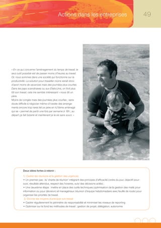 Actions dans les entreprises                                                    49




« En ce qui concerne l’aménagement du temps de travail, le
seul outil possible est de passer moins d’heures au travail.
Or, nous sommes dans une société qui fonctionne sur la
productivité. La solution pour travailler moins serait donc
d’avoir moins de vacances mais des journées plus courtes.
Dans les pays scandinaves ou aux Etats-Unis, on finit plus
tôt son travail, cela me semble intéressant » nous dit un
père.
Moins de congés mais des journées plus courtes ; sans
doute difficile à négocier même s’il existe des arrange-
ments encore trop rares tel ce père en 4/5ème aménagé
qui se « permet de partir une fois par semaine à 18h ; au
départ ça fait bizarre et maintenant je le vis sans souci. »




          Deux idées fortes à retenir :
          1/ Cadrer les réunions et la gestion des urgences
          • Un premier pas : la ‘charte de réunion’ intégrant des principes d’efficacité (ordre du jour, objectif pour-
          suivi, résultats attendus, respect des horaires, suivi des décisions actés) ;
          • Une deuxième étape : mettre en place des outils techniques (optimisation de la gestion des mails pour
          information ou pour décision) et managériaux (réunion d’équipe hebdomadaire avec feuille de route) pour
          organiser les priorités de travail.
           2/ Donner les moyens d’anticiper son travail
          • Cadrer régulièrement le périmètre de responsabilité et minimiser les niveaux de reporting
          • Optimiser sur le fond les méthodes de travail : gestion de projet, délégation, autonomie
 