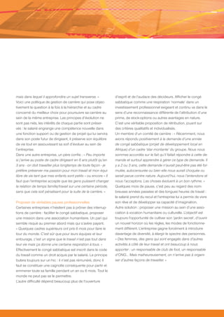 mais dans lequel il approfondira un sujet transverse. »          d’esprit et de l’audace des décideurs. Afficher le congé
Voici une politique de gestion de carrière qui pose objec-       sabbatique comme une respiration ‘normale’ dans un
tivement la question à la fois à la hiérarchie et au cadre       investissement professionnel exigeant et continu va dans le
concerné du meilleur choix pour poursuivre sa carrière au        sens d’une reconnaissance différente de l’attribution d’une
sein de la même entreprise. Les principes d’évolution ne         prime, de stock-options ou autres avantages en nature.
sont pas niés, les intérêts de chaque partie sont préser-        C’est une véritable proposition de rétribution, jouant sur
vés : le salarié engrange une compétence nouvelle dans           des critères qualitatifs et individualisés.
une fonction support ou de gestion de projet qui lui servira     Un membre d’un comité de carrière : « Récemment, nous
dans son poste futur de dirigeant, il préserve son équilibre     avons répondu positivement à la demande d’une année
de vie tout en assouvissant sa soif d’évoluer au sein de         de congé sabbatique (projet de développement local en
l’entreprise.                                                    Afrique) d’un cadre ‘star montante’ du groupe. Nous nous
Dans une autre entreprise, un père confie : « Peu importe        sommes accordés sur le fait qu’il fallait répondre à cette de-
si j’arrive au poste de cadre dirigeant en 6 ans plutôt qu’en    mande et surtout apprendre à gérer ce type de demande. Il
3 ans - on doit travailler plus longtemps de toute façon - je    y a 2 ou 3 ans, cette demande n’aurait peut-être pas été for-
préfère préserver ma passion pour mon travail et mon équi-       mulée, autocensurée ou bien elle nous aurait choquée ou
libre de vie tant que mes enfants sont petits » ou encore « Il   serait parue contre nature. Aujourd’hui, nous l’entendons et
faut que l’entreprise accepte que les gens puissent changer      nous l’acceptons. Les choses évoluent à un bon rythme. »
la relation de temps famille/travail sur une certaine période,   Quelques mois de pause, c’est peu au regard des nom-
sans que cela soit pénalisant pour la suite de la carrière. »    breuses années passées et des longues heures de travail :
                                                                 le salarié prend du recul et l’entreprise lui a permis de vivre
Proposer de véritables pauses professionnelles                   son rêve et de développer sa capacité d’imagination.
Certaines entreprises n’hésitent pas à prôner des interrup-      Autre solution : proposer une mission au sein d’une asso-
tions de carrière : faciliter le congé sabbatique, proposer      ciation à vocation humanitaire ou culturelle. L’objectif est
une mission dans une association humanitaire. Un pari qui        toujours l’opportunité de cultiver son ‘jardin secret’, d’ouvrir
semble risqué au premier abord mais qui s’avère payant.          un nouvel horizon où les règles, les modes de fonctionne-
« Quelques cadres supérieurs ont pris 6 mois pour faire le       ment diffèrent. L’entreprise gagne forcément à introduire
tour du monde. C’est sûr que pour leurs équipes et leur          davantage de diversité, à élargir le spectre des personnes.
entourage, c’est un signe que le travail n’est pas tout dans     « Des femmes, des gens qui sont engagés dans d’autres
leur vie mais ça donne une certaine respiration à tous. »        activités à côté de leur travail et ont beaucoup à nous
Effectivement le congé sabbatique est inscrit dans le code       apporter : un responsable de club de foot, un responsable
du travail comme un droit acquis par le salarié. Le principe     d’ONG… Mais malheureusement, on n’arrive pas à organi-
butera toujours sur un hic : il n’est pas rémunéré, donc il      ser d’autres façons de travailler. »
faut se constituer une cagnotte conséquente pour partir et
emmener toute sa famille pendant un an ou 6 mois. Tout le
monde ne peut pas se le permettre.
L’autre difficulté dépend beaucoup plus de l’ouverture
 