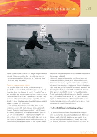 Actions dans les entreprises                                                   53




Même si ce sont des solutions à la marge, ces propositions           français de devoir être ingénieur pour aborder une fonction
ont déjà été expérimentées et ont le mérite de résonner              de manager industriel.
comme des signes forts d’ouverture de l’entreprise dans              « Il faudrait établir des passerelles plus fluides entre les
l’esprit des pères managers.                                         différentes entités du groupe et les différentes fonctions.
                                                                     Je pourrais ainsi mieux organiser ma carrière en fonction
Ouvrir les portes entre les métiers                                  de mes contraintes personnelles, je me tisse un réseau pré-
Les grandes entreprises se sont toutes peu ou prou                   cieux et ce que j’apprends sert à l’entreprise : je prends des
construites en accumulant une certaine cohérence de mé-              risques, je m’adapte, je comprends les différents métiers.
tiers : soit dans une stratégie de couvrir l’amont et l’aval de      C’est gagnant pour tout le monde ! », nous dit un cadre.
leur spécialité, soit en couvrant un secteur à travers toute sa      Activer plus rapidement ces ouvertures dans les carrières
palette de services. Il en découle une série de filiales, plus       répond aussi au constat fait par les DRH quand ils inter-
ou moins indépendantes les unes par rapport aux autres               rogent les démissionnaires : « Promesses non tenues sur
face à un siège social qui peine souvent à imposer des poli-         mes évolutions professionnelles, délai trop long entre mes
tiques sociales et RH communes.                                      demandes de transfert et la réponse. »
Qu’un ‘élément-clé’ parte pour une autre filiale, sa hié-
rarchie crie encore à la haute trahison alors que dans le            • Relever le défi des mobilités géographiques •
principe de gestion des hauts potentiels, il est nécessaire
au cadre d’appréhender les multiples facettes du Groupe.             Les gestionnaires des cadres dirigeants sont écartelés
Les DRH savent combien il est fondamental d’offrir des               entre les demandes des patrons opérationnels et le vivier
allers-retours entre métiers et filiales, quitte à prendre le ris-   de leurs hauts potentiels à placer au bon endroit et au
que du temps d’adaptation et de s’éloigner un moment de              bon moment. Ces responsables RH doivent répondre à
la spécialisation. Cela reste encore un trait spécifiquement         une mission : confronter les hauts potentiels au terrain (le
 