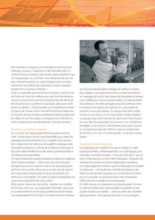 site industriel ou l’agence commerciale en province) et à
l’étranger puisque « l’expérience internationale reste un
critère fort pour accéder à des hautes responsabilités et ça
ne changera pas. Au contraire, nous devenons de plus en
plus international donc un cadre dirigeant doit connaître
intimement les différences culturelles et savoir s’adapter
rapidement à d’autres contextes. »                                         sur la bonne temporalité à adopter (le meilleur moment
C’est un casse-tête permanent car ce fameux ‘moment’ est                   pour réaliser une expérience terrain ou internationale) et
de moins en moins le meilleur pour ces hommes trentenai-                   un message de fond à faire passer (la possibilité de refuser
res qui commencent à peine à construire leur famille et qui                une mobilité pour raisons personnelles). La responsabilité
font souvent face à une femme qui aspire, elle aussi, à pré-               de la décision doit être partagée en toute confiance entre
server sa carrière. « Il faut travailler sur la lisibilité de carrière :   l’entreprise et le salarié car aujourd’hui « les projets de
à chacun de trouver le bon moment et la bonne trajectoire                  carrière ne sont pas lisibles. On sait qu’il faut être mobile
en fonction de ses ambitions professionnelles et personnel-                et avoir un peu tout vu si l’on veut devenir cadre dirigeant
les. Mais ce sont des sujets sur lesquels rien n’est dit et le             du groupe mais cela n’est pas dit clairement. Alors quand
droit à la parole sur ces thématiques n’est pas autorisé. »                on nous fait une proposition et comme on ne connaît pas
                                                                           les règles, on se dit que c’est forcément bon pour nous et
Préparer en profondeur le départ                                           on accepte sans discuter même si cela ne convient pas
Sur ce point, les responsables RH et les pères sont for-                   forcément, ni à nous, ni à notre famille » nous dit ce cadre
mels : la discussion de fond est essentielle pour peser les                expert.
avantages et inconvénients d’une mobilité. Nous souhai-
tons insister tout de même sur la qualité du dialogue et la                Améliorer le soutien logistique
nécessité d’instaurer un climat de confiance réciproque. Il                Les politiques de mobilité ont toujours intégré un volet
faut oser parler famille et couple, enjeux professionnels et               logistique familial : déménagement, cours de langue pour
conséquences potentielles.                                                 la famille, inscription scolaire… Ceux qui l’ont vécu - que ce
Un responsable des cadres dirigeants souligne sa vigilance                 soit à l’international ou entre villes françaises - évoquent de
dans chaque entretien : « Moi, je leur dis qu’ils peuvent                  manière très précise les points logistiques à améliorer.
changer d’avis à tout instant et que ça ne sera pas pénali-                Un responsable RH confirme que les dispositifs de mobilité
sant pour leur carrière. Nous avons eu des cas de rupture                  s’améliorent : « On facilite les mobilités familiales en les
de couple dans certains pays et quand je perçois une                       fixant sur les rentrées scolaires, en recherchant du travail
retenue ou une fragilité, j’en parle à la ligne managériale car            pour la conjointe, en proposant aussi des enveloppes
nous serions perdants des deux côtés. »                                    CESU pour les mobilités franco-françaises. »
Côté salarié, même son de cloche : décider une mobilité                    En effet, trouver un travail pour la conjointe paraît comme
est à la fois, on l’a vu, une négociation familiale mais aussi             un élément désormais indispensable à la palette de dis-
un questionnement sur le risque professionnel de refuser.                  positifs d’aide à la mobilité : « Dans le cadre des mobilités
Les responsables RH ont donc un travail de fond à réaliser                 géographiques, notre groupe propose un accompagne-
 